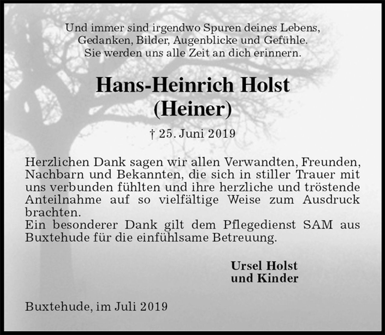 <p>Und immer sind irgendwo Spuren deines Lebens,<br />Gedanken, Bilder, Augenblicke und Gefühle.<br />Sie werden uns alle Zeit an dich erinnern.<br />Hans-Heinrich Holst<br />(Heiner)<br />† 25. Juni 2019<br />Herzlichen Dank sagen wir allen Verwandten, Freunden, Nachbarn und Bekannten, die sich in stiller Trauer mit uns verbunden fühlten und ihre herzliche und tröstende Anteilnahme auf so vielfältige Weise zum Ausdruck brachten.<br />Ein besonderer Dank gilt dem Pflegedienst SAM aus Buxtehude für die einfühlsame Betreuung.<br />Ursel Holst<br />und Kinder<br />Buxtehude, im Juli 2019</p>