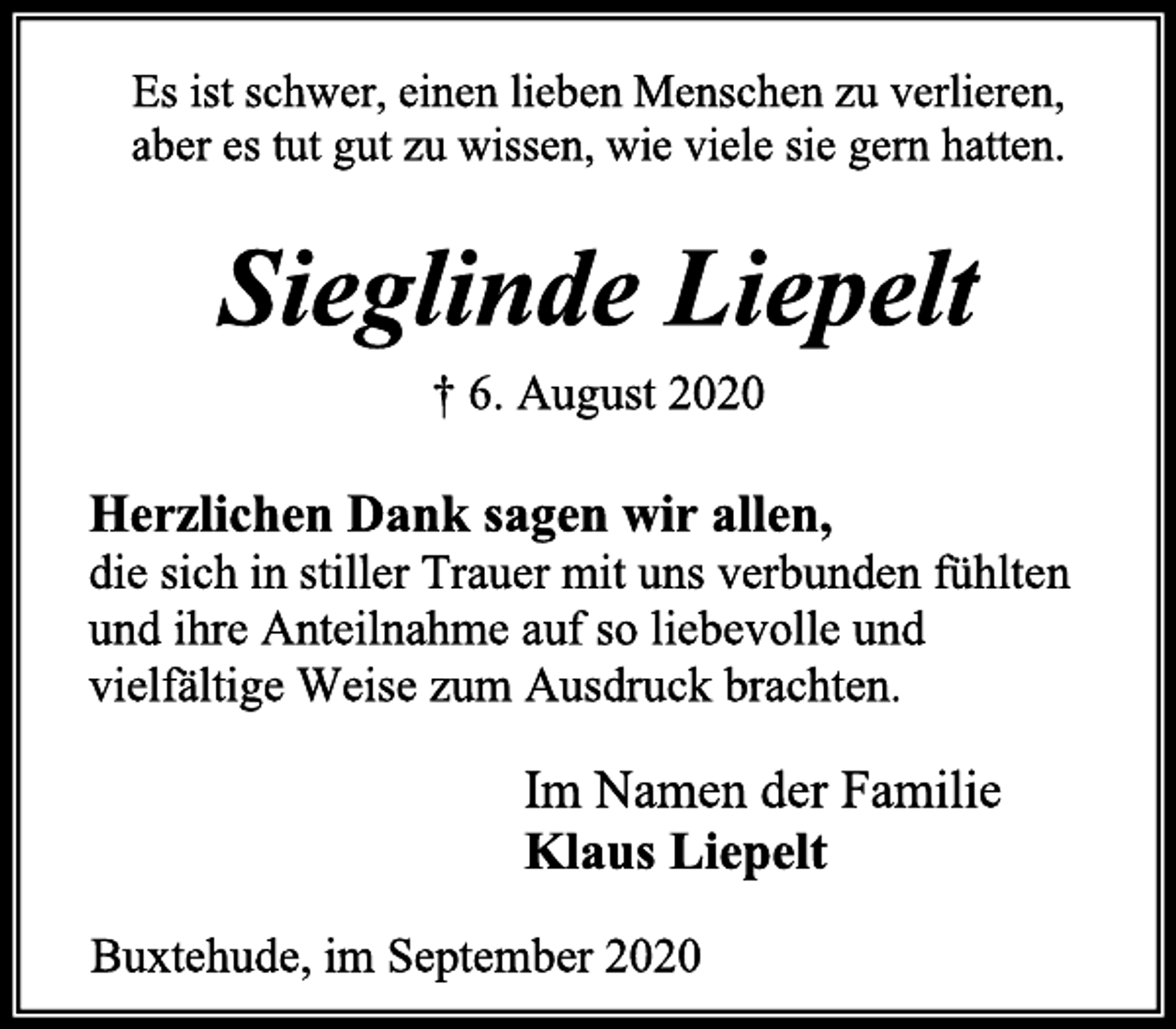 <p>Es ist schwer, einen lieben Menschen zu verlieren,<br />aber es tut gut zu wissen, wie viele sie gern hatten.<br />Sieglinde Liepelt<br />† 6. August 2020<br />Herzlichen Dank sagen wir allen,<br />die sich in stiller Trauer mit uns verbunden fühlten und ihre Anteilnahme auf so liebevolle und vielfältige Weise zum Ausdruck brachten.<br />Im Namen der Familie<br />Klaus Liepelt<br />Buxtehude, im September 2020</p>