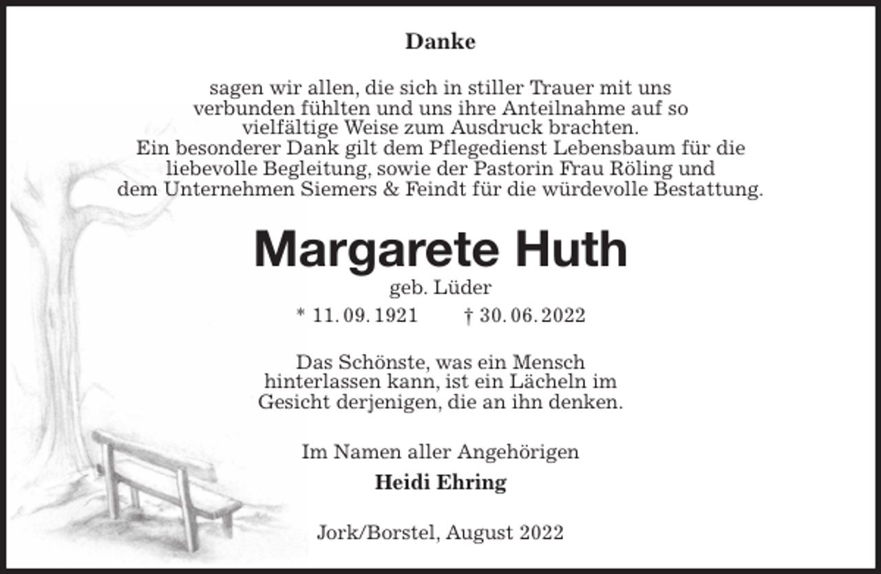 <p>Danke<br />sagen wir allen, die sich in stiller Trauer mit uns<br />verbunden fühlten und uns ihre Anteilnahme auf so<br />vielfältige Weise zum Ausdruck brachten.<br />Ein besonderer Dank gilt dem Pflegedienst Lebensbaum für die<br />liebevolle Begleitung, sowie der Pastorin Frau Röling und<br />dem Unternehmen Siemers &amp; Feindt für die würdevolle Bestattung.<br />Margarete Huth<br />geb. Lüder<br />* 11. 09. 1921 † 30. 06. 2022<br />Das Schönste, was ein Mensch<br />hinterlassen kann, ist ein Lächeln im<br />Gesicht derjenigen, die an ihn denken.<br />Im Namen aller Angehörigen<br />Heidi Ehring<br />Jork/Borstel, August 2022</p>