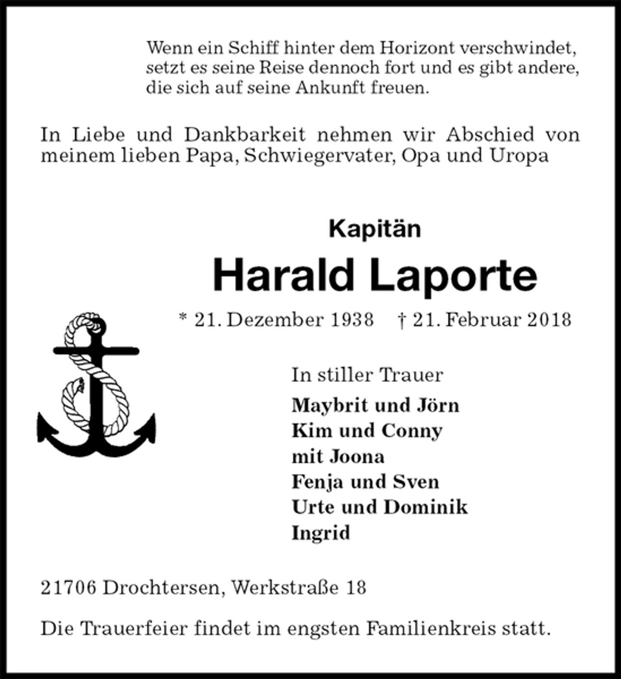 <p>Wenn ein Schiff hinter dem Horizont verschwindet,<br />setzt es seine Reise dennoch fort und es gibt andere,<br />die sich auf seine Ankunft freuen.</p>
<p>In Liebe und Dankbarkeit nehmen wir Abschied von meinem lieben Papa, Schwiegervater, Opa und Uropa<br />Kapitän<br />Harald Laporte<br />* 21. Dezember 1938 † 21. Februar 2018<br />In stiller Trauer<br />Maybrit und Jörn<br />Kim und Conny<br />mit Joona<br />Fenja und Sven<br />Urte und Dominik<br />Ingrid<br />21706 Drochtersen, Werkstraße 18</p>
<p>Die Trauerfeier findet im engsten Familienkreis statt.</p>