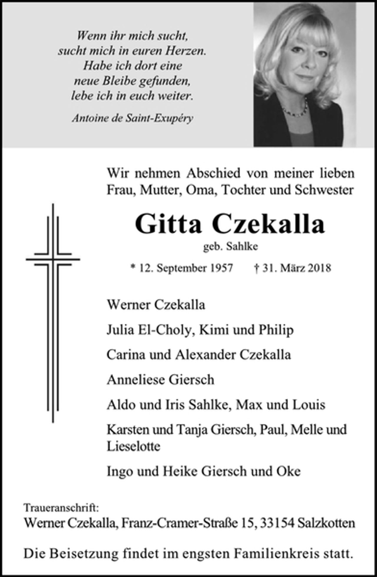 <p>Wenn ihr mich sucht,<br />sucht mich in euren Herzen.<br />Habe ich dort eine<br />neue Bleibe gefunden,<br />lebe ich in euch weiter.<br />Antoine de Saint-Exupéry<br />Wir nehmen Abschied von meiner lieben<br />Frau, Mutter, Oma, Tochter und Schwester<br />Gitta Czekalla<br />geb. Sahlke<br />* 12. September 1957 † 31. März 2018<br />Werner Czekalla<br />Julia El-Choly, Kimi und Philip<br />Carina und Alexander Czekalla<br />Anneliese Giersch<br />Aldo und Iris Sahlke, Max und Louis<br />Karsten und Tanja Giersch, Paul, Melle und<br />Lieselotte<br />Ingo und Heike Giersch und Oke<br />Traueranschrift:<br />Werner Czekalla, Franz-Cramer-Straße 15, 33154 Salzkotten<br />Die Beisetzung findet im engsten Familienkreis statt.</p>