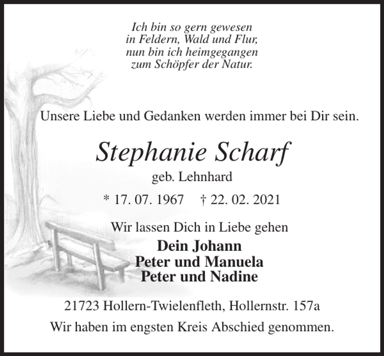 <p>Ich bin so gern gewesen<br />in Feldern, Wald und Flur,<br />nun bin ich heimgegangen<br />zum Schöpfer der Natur.</p>
<p>Unsere Liebe und Gedanken werden immer bei Dir sein.<br />Stephanie Scharf<br />geb. Lehnhard<br />* 17. 07. 1967 † 22. 02. 2021<br />Wir lassen Dich in Liebe gehen<br />Dein Johann<br />Peter und Manuela<br />Peter und Nadine<br />21723 Hollern-Twielenfleth, Hollernstr. 157a<br />Wir haben im engsten Kreis Abschied genommen.</p>