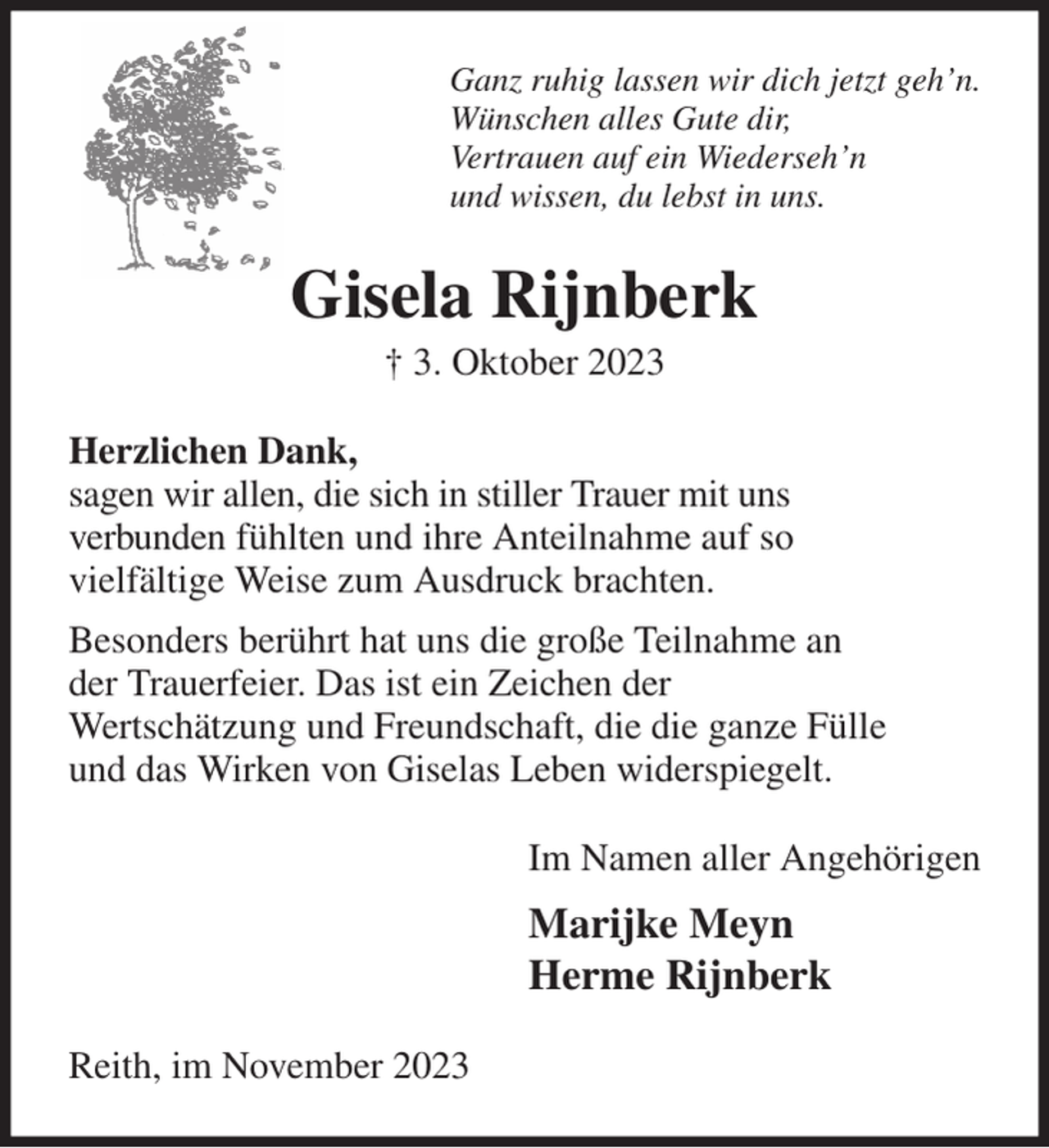 <p>Ganz ruhig lassen wir dich jetzt geh'n.<br />Wünschen alles Gute dir,<br />Vertrauen auf ein Wiederseh'n<br />und wissen, du lebst in uns.<br />Gisela Rijnberk<br />† 3. Oktober 2023<br />Herzlichen Dank,<br />sagen wir allen, die sich in stiller Trauer mit uns<br />verbunden fühlten und ihre Anteilnahme auf so<br />vielfältige Weise zum Ausdruck brachten.<br />Besonders berührt hat uns die große Teilnahme an<br />der Trauerfeier. Das ist ein Zeichen der<br />Wertschätzung und Freundschaft, die die ganze Fülle<br />und das Wirken von Giselas Leben widerspiegelt.<br />Im Namen aller Angehörigen<br />Marijke Meyn<br />Herme Rijnberk<br />Reith, im November 2023</p>