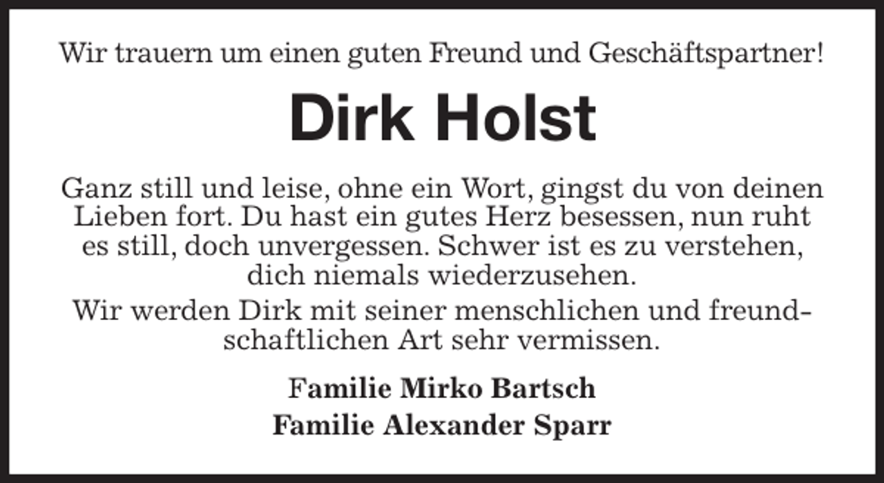 <p>Wir trauern um einen guten Freund und Geschäftspartner!<br />Dirk Holst<br />Ganz still und leise, ohne ein Wort, gingst du von deinen Lieben fort. Du hast ein gutes Herz besessen, nun ruht es still, doch unvergessen. Schwer ist es zu verstehen, dich niemals wiederzusehen.<br />Wir werden Dirk mit seiner menschlichen und freundschaftlichen Art sehr vermissen.<br />Familie Mirko Bartsch<br />Familie Alexander Sparr</p>