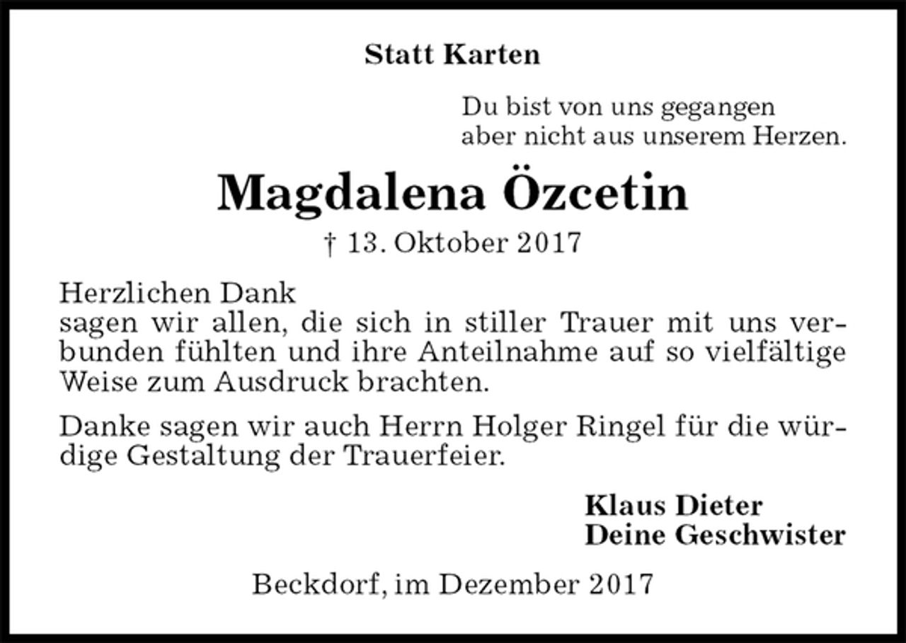 <p>Statt Karten<br />Du bist von uns gegangen<br />aber nicht aus unserem Herzen.<br />Magdalena Özcetin<br />† 13. Oktober 2017<br />Herzlichen Dank<br />sagen wir allen, die sich in stiller Trauer mit uns verbunden fühlten und ihre Anteilnahme auf so vielfältige Weise zum Ausdruck brachten.<br />Danke sagen wir auch Herrn Holger Ringel für die würdige Gestaltung der Trauerfeier.<br />Klaus Dieter<br />Deine Geschwister<br />Beckdorf, im Dezember 2017</p>