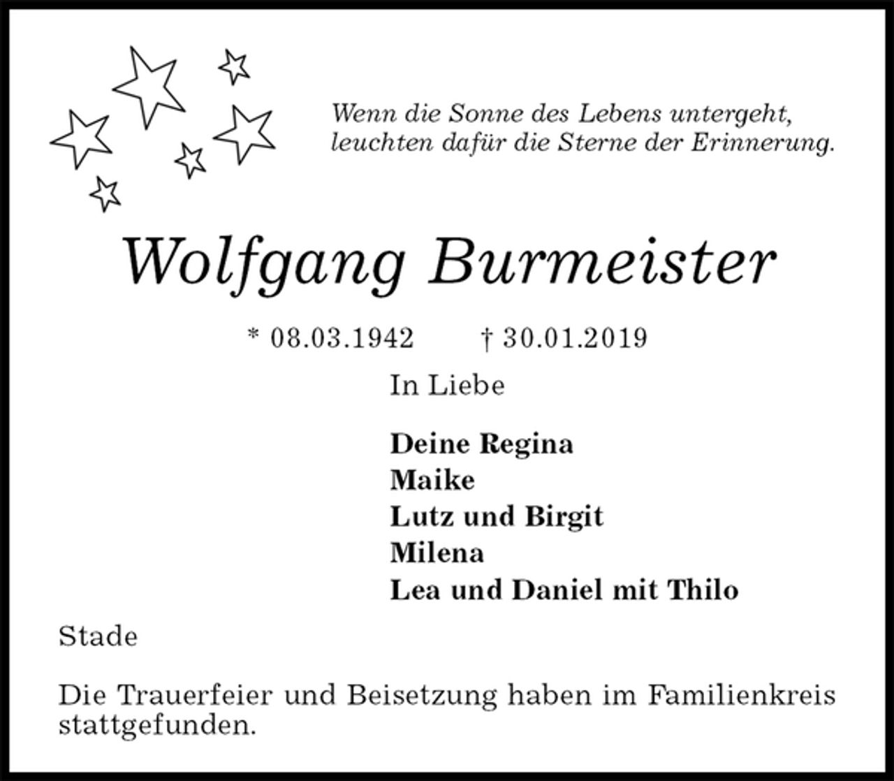 <p>Wenn die Sonne des Lebens untergeht,<br />leuchten dafür die Sterne der Erinnerung.</p><p>Wolfgang Burmeister<br />* 08.03.1942 † 30.01.2019<br />In Liebe</p><p>Deine Regina<br />Maike<br />Lutz und Birgit<br />Milena<br />Lea und Daniel mit Thilo<br />Stade</p><p>Die Trauerfeier und Beisetzung haben im Familienkreis stattgefunden.</p>