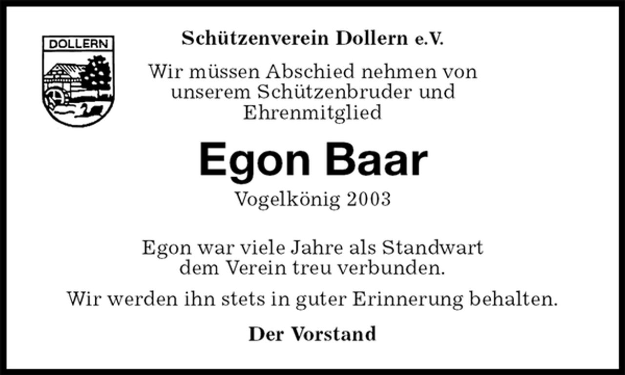 <p>Schützenverein Dollern e.V.<br />Wir müssen Abschied nehmen von<br />unserem Schützenbruder und<br />Ehrenmitglied<br />Egon Baar<br />Vogelkönig 2003<br />Egon war viele Jahre als Standwart<br />dem Verein treu verbunden.<br />Wir werden ihn stets in guter Erinnerung behalten.<br />Der Vorstand</p>