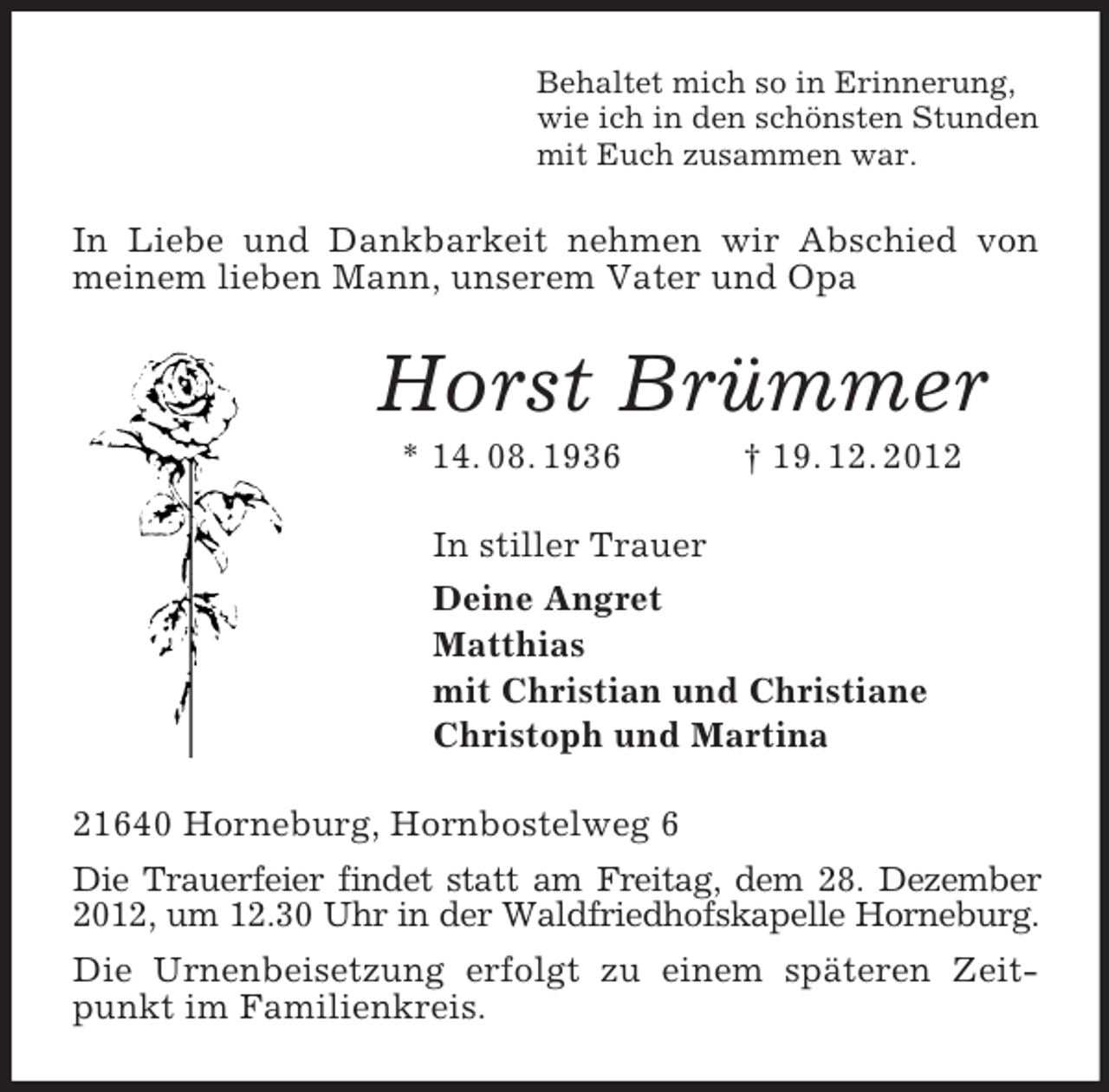 <p>Behaltet mich so in Erinnerung,<br />wie ich in den schönsten Stunden<br />mit Euch zusammen war.<br />In Liebe und Dankbarkeit nehmen wir Abschied von meinem lieben Mann, unserem Vater und Opa<br />Horst Brümmer<br />* 14. 08. 1936 † 19. 12. 2012<br />In stiller Trauer<br />Deine Angret<br />Matthias<br />mit Christian und Christiane<br />Christoph und Martina<br />21640 Horneburg, Hornbostelweg 6<br />Die Trauerfeier findet statt am Freitag, dem 28. Dezember 2012, um 12.30 Uhr in der Waldfriedhofskapelle Horneburg.<br />Die Urnenbeisetzung erfolgt zu einem späteren Zeitpunkt im Familienkreis.</p>