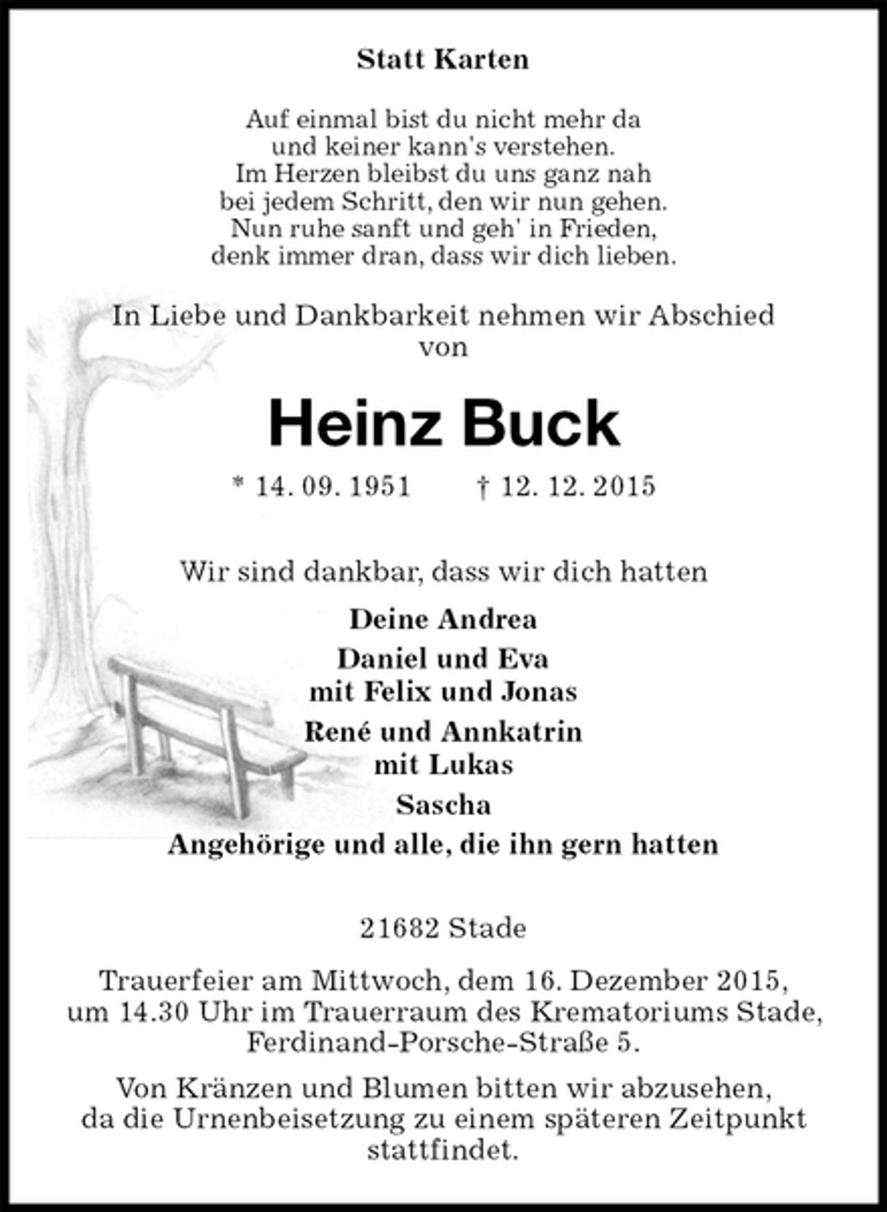 <p>Statt Karten<br />Auf einmal bist du nicht mehr da<br />und keiner kann's verstehen.<br />Im Herzen bleibst du uns ganz nah<br />bei jedem Schritt, den wir nun gehen.<br />Nun ruhe sanft und geh' in Frieden,<br />denk immer dran, dass wir dich lieben.<br />In Liebe und Dankbarkeit nehmen wir Abschied<br />von<br />Heinz Buck<br />* 14. 09. 1951 † 12. 12. 2015<br />Wir sind dankbar, dass wir dich hatten<br />Deine Andrea<br />Daniel und Eva<br />mit Felix und Jonas<br />René und Annkatrin<br />mit Lukas<br />Sascha<br />Angehörige und alle, die ihn gern hatten<br />21682 Stade<br />Trauerfeier am Mittwoch, dem 16. Dezember 2015,<br />um 14.30 Uhr im Trauerraum des Krematoriums Stade, Ferdinand-Porsche-Straße 5.<br />Von Kränzen und Blumen bitten wir abzusehen,<br />da die Urnenbeisetzung zu einem späteren Zeitpunkt stattfindet.</p>