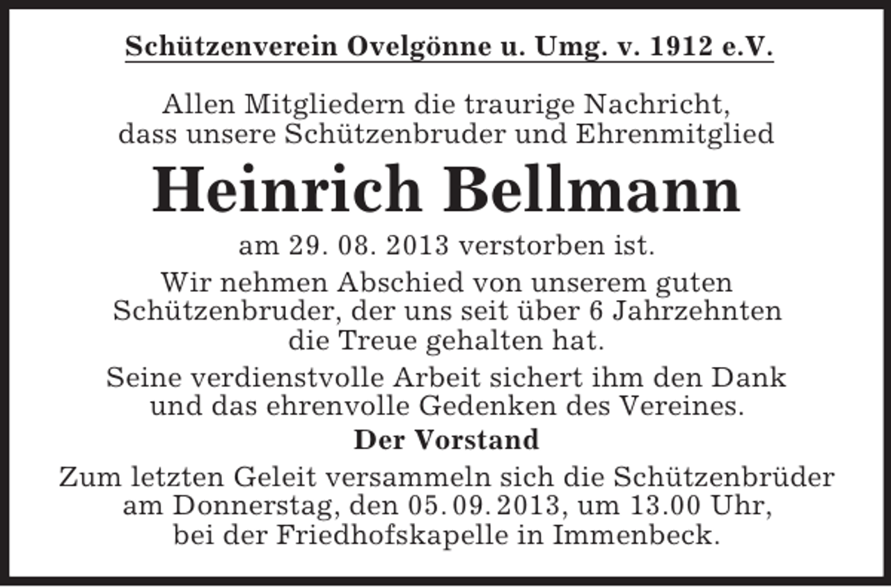 <p>Schützenverein Ovelgönne u. Umg. v. 1912 e.V.<br />Allen Mitgliedern die traurige Nachricht,<br />dass unsere Schützenbruder und Ehrenmitglied</p><p>Heinrich Bellmann<br />am 29. 08. 2013 verstorben ist.<br />Wir nehmen Abschied von unserem guten<br />Schützenbruder, der uns seit über 6 Jahrzehnten<br />die Treue gehalten hat.<br />Seine verdienstvolle Arbeit sichert ihm den Dank<br />und das ehrenvolle Gedenken des Vereines.<br />Der Vorstand<br />Zum letzten Geleit versammeln sich die Schützenbrüder<br />am Donnerstag, den 05. 09. 2013, um 13.00 Uhr,<br />bei der Friedhofskapelle in Immenbeck.</p>