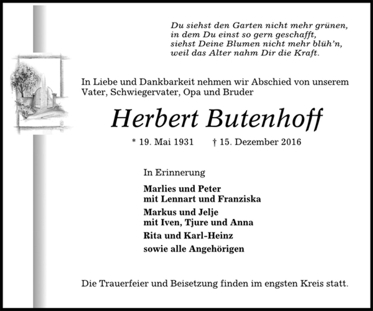 <p>Du siehst den Garten nicht mehr grünen,<br />in dem Du einst so gern geschafft,<br />siehst Deine Blumen nicht mehr blüh’n,<br />weil das Alter nahm Dir die Kraft.<br />In Liebe und Dankbarkeit nehmen wir Abschied von unserem<br />Vater, Schwiegervater, Opa und Bruder<br />Herbert Butenhoff<br />* 19. Mai 1931 † 15. Dezember 2016<br />In Erinnerung<br />Marlies und Peter<br />mit Lennart und Franziska<br />Markus und Jelje<br />mit Iven, Tjure und Anna<br />Rita und Karl-Heinz<br />sowie alle Angehörigen<br />Die Trauerfeier und Beisetzung finden im engsten Kreis statt.</p>