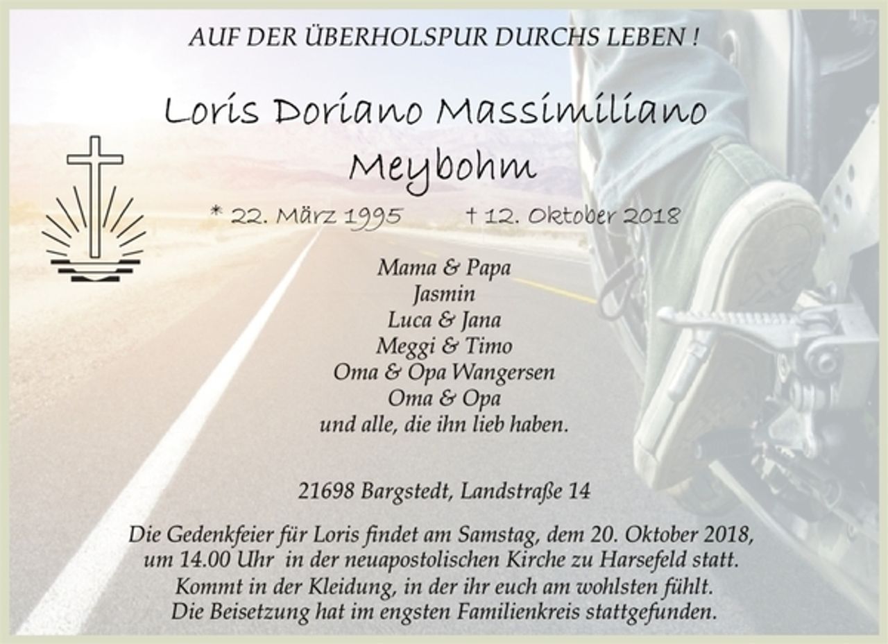 <p>AUF DER ÜBERHOLSPUR DURCHS LEBEN !<br />Loris Doriano Massimiliano<br />Meybohm<br />* 22. März 1995 † 12. Oktober 2018<br />Mama &amp; Papa<br />Jasmin<br />Luca &amp; Jana<br />Meggi &amp; Timo<br />Oma &amp; Opa Wangersen<br />Oma &amp; Opa<br />und alle, die ihn lieb haben.<br />21698 Bargstedt, Landstraße 14<br />Die Gedenkfeier für Loris findet am Samstag, dem 20. Oktober 2018, um 14.00 Uhr in der neuapostolischen Kirche zu Harsefeld statt.<br />Kommt in der Kleidung, in der ihr euch am wohlsten fühlt.<br />Die Beisetzung hat im engsten Familienkreis stattgefunden.</p>