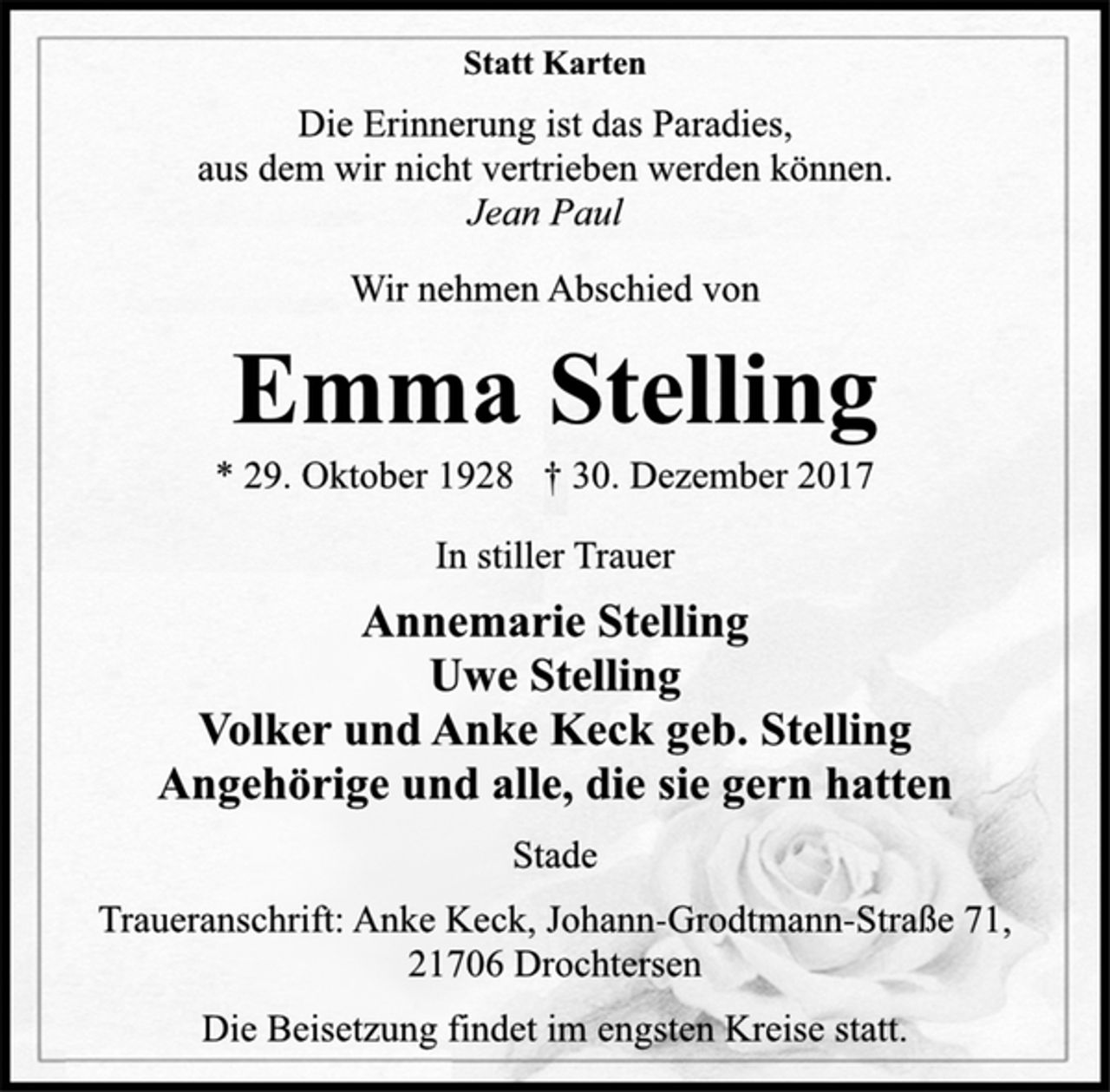 <p>Statt Karten</p>
<p>Die Erinnerung ist das Paradies,<br />aus dem wir nicht vertrieben werden können.</p>
<p>Jean Paul</p>
<p>Wir nehmen Abschied von</p>
<p>Emma Stelling</p>
<p>* 29. Oktober 1928 † 30. Dezember 2017<br />In stiller Trauer</p>
<p>Annemarie Stelling<br />Uwe Stelling<br />Volker und Anke Keck geb. Stelling<br />Angehörige und alle, die sie gern hatten</p>
<p>Stade</p>
<p>Traueranschrift: Anke Keck, Johann-Grodtmann-Straße 71,<br />21706 Drochtersen</p>
<p>Die Beisetzung findet im engsten Kreise statt.</p>