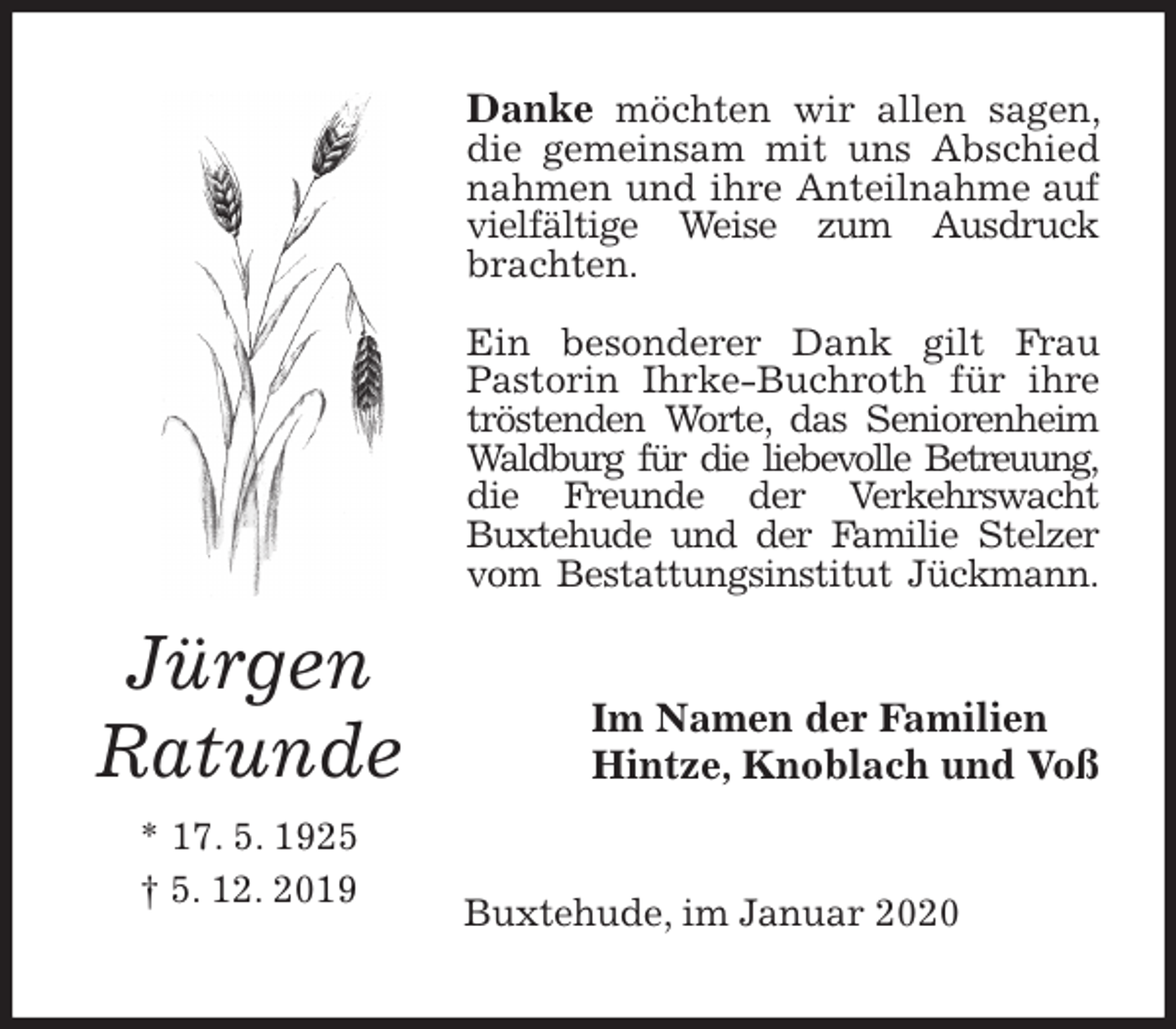 <p>Danke möchten wir allen sagen, die gemeinsam mit uns Abschied nahmen und ihre Anteilnahme auf vielfältige Weise zum Ausdruck brachten.</p>
<p>Ein besonderer Dank gilt Frau Pastorin Ihrke-Buchroth für ihre tröstenden Worte, das Seniorenheim Waldburg für die liebevolle Betreuung, die Freunde der Verkehrswacht<br />Buxtehude und der Familie Stelzer vom Bestattungsinstitut Jückmann.<br />Im Namen der Familien<br />Hintze, Knoblach und Voß<br />Buxtehude, im Januar 2020<br />Jürgen<br />Ratunde<br />* 17. 5. 1925<br />† 5. 12. 2019</p>