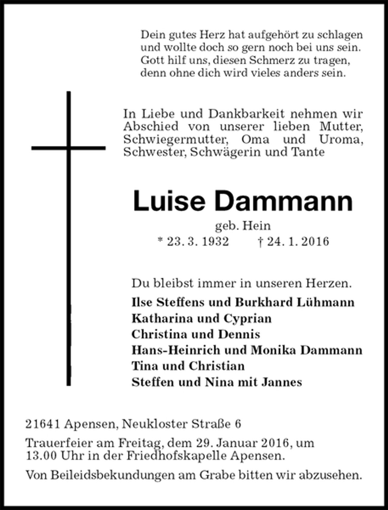 <p>Dein gutes Herz hat aufgehört zu schlagen<br />und wollte doch so gern noch bei uns sein.<br />Gott hilf uns, diesen Schmerz zu tragen,<br />denn ohne dich wird vieles anders sein.<br />In Liebe und Dankbarkeit nehmen wir Abschied von unserer lieben Mutter, Schwiegermutter, Oma und Uroma, Schwester, Schwägerin und Tante<br />Luise Dammann<br />geb. Hein<br />* 23. 3. 1932 † 24. 1. 2016<br />Du bleibst immer in unseren Herzen.<br />Ilse Steffens und Burkhard Lühmann<br />Katharina und Cyprian<br />Christina und Dennis<br />Hans-Heinrich und Monika Dammann<br />Tina und Christian<br />Steffen und Nina mit Jannes<br />21641 Apensen, Neukloster Straße 6<br />Trauerfeier am Freitag, dem 29. Januar 2016, um<br />13.00 Uhr in der Friedhofskapelle Apensen.<br />Von Beileidsbekundungen am Grabe bitten wir abzusehen.</p>