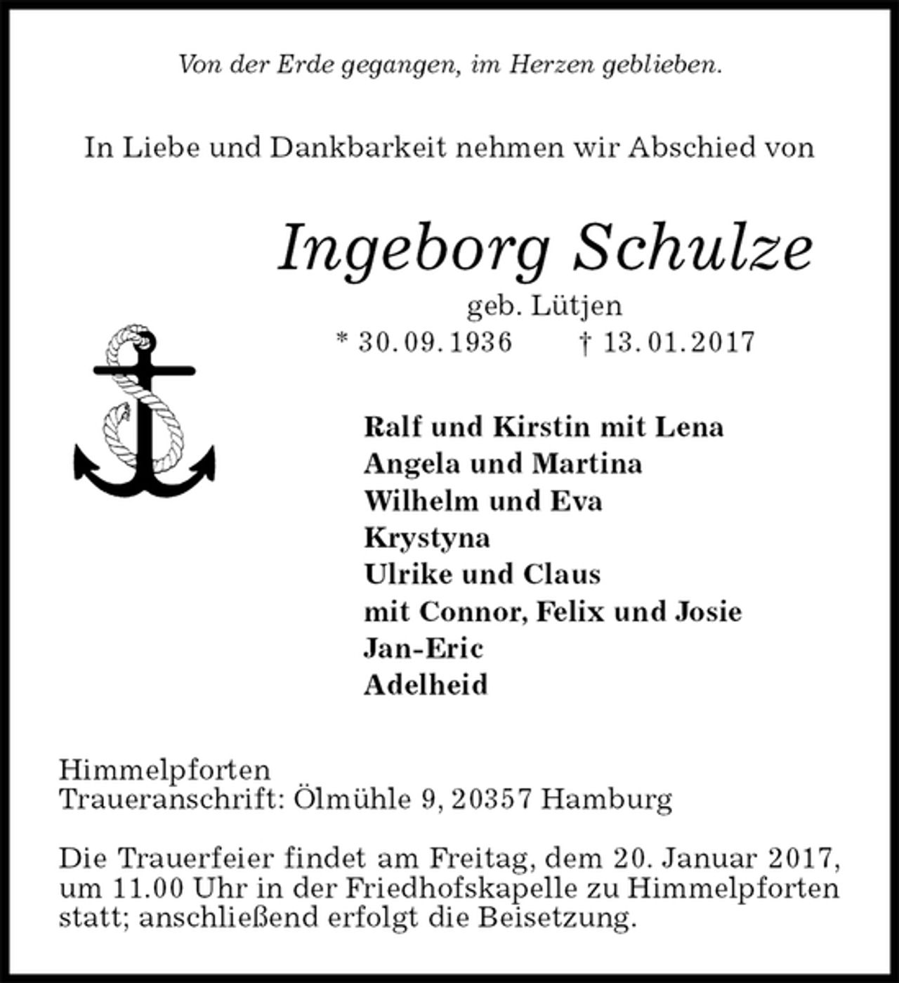 <p>Von der Erde gegangen, im Herzen geblieben.<br />In Liebe und Dankbarkeit nehmen wir Abschied von<br />Ingeborg Schulze<br />geb. Lütjen<br />* 30. 09. 1936 † 13. 01. 2017<br />Ralf und Kirstin mit Lena<br />Angela und Martina<br />Wilhelm und Eva<br />Krystyna<br />Ulrike und Claus<br />mit Connor, Felix und Josie<br />Jan-Eric<br />Adelheid<br />Himmelpforten<br />Traueranschrift: Ölmühle 9, 20357 Hamburg</p><p>Die Trauerfeier findet am Freitag, dem 20. Januar 2017, um 11.00 Uhr in der Friedhofskapelle zu Himmelpforten statt; anschließend erfolgt die Beisetzung.</p>