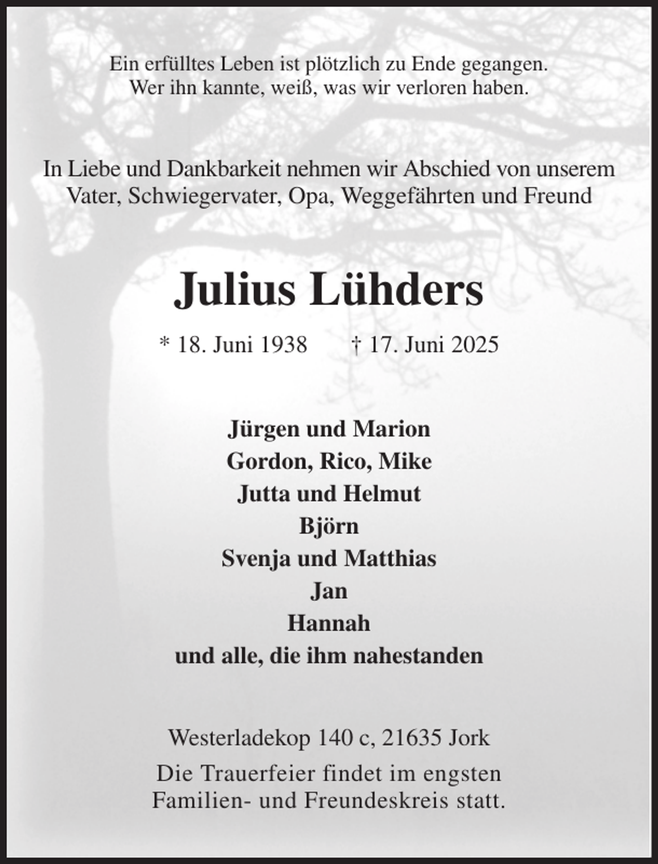 <p>Ein erfülltes Leben ist plötzlich zu Ende gegangen.<br />Wer ihn kannte, weiß, was wir verloren haben.<br />In Liebe und Dankbarkeit nehmen wir Abschied von unserem Vater, Schwiegervater, Opa, Weggefährten und Freund<br />Julius Lühders<br />* 18. Juni 1938 † 17. Juni 2025<br />Jürgen und Marion<br />Gordon, Rico, Mike<br />Jutta und Helmut<br />Björn<br />Svenja und Matthias<br />Jan<br />Hannah<br />und alle, die ihm nahestanden<br />Westerladekop 140 c, 21635 Jork<br />Die Trauerfeier findet im engsten<br />Familien- und Freundeskreis statt.</p>