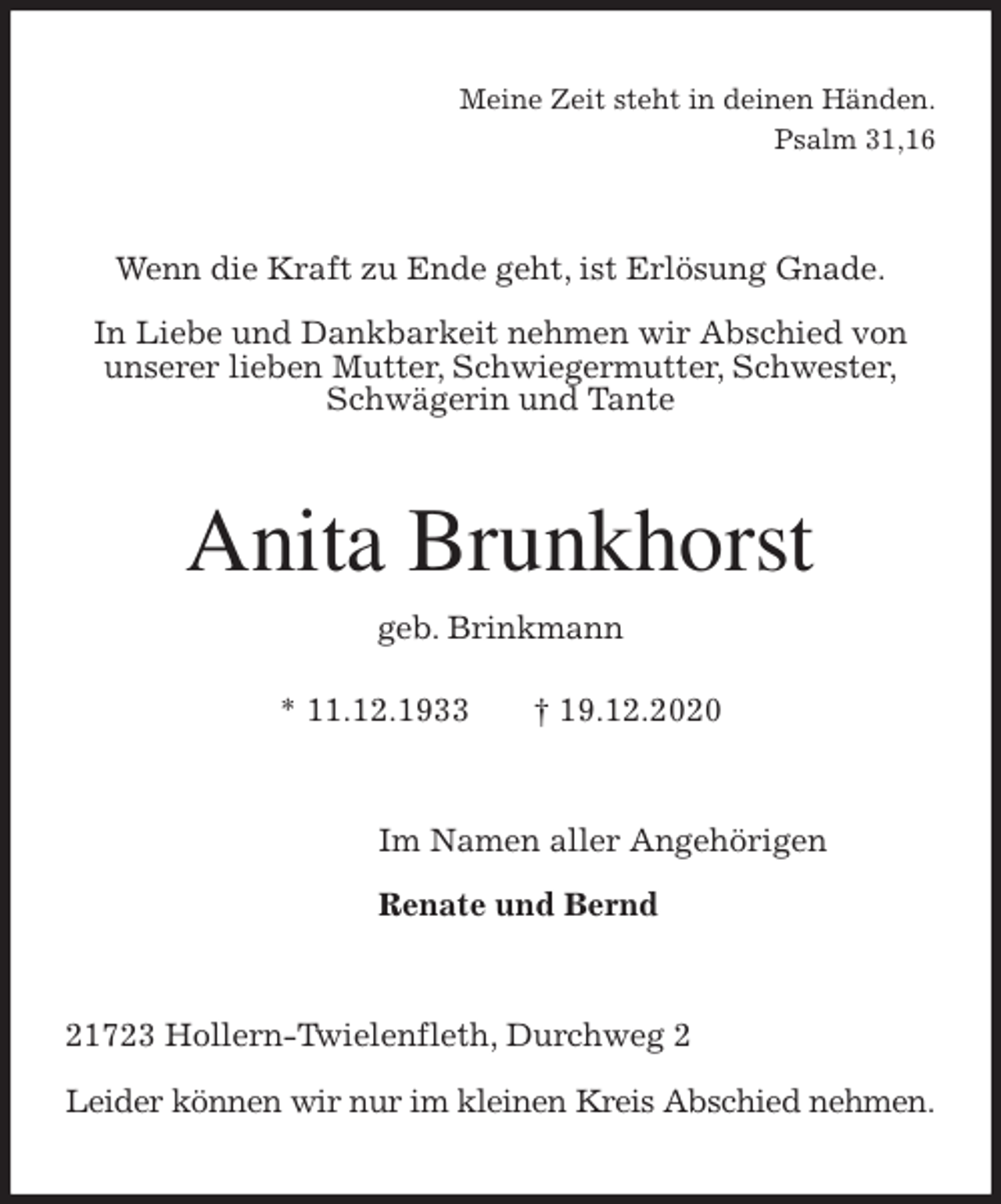 <p>Meine Zeit steht in deinen Händen.<br />Psalm 31,16<br />Wenn die Kraft zu Ende geht, ist Erlösung Gnade.</p>
<p>In Liebe und Dankbarkeit nehmen wir Abschied von<br />unserer lieben Mutter, Schwiegermutter, Schwester,<br />Schwägerin und Tante<br />Anita Brunkhorst<br />geb. Brinkmann</p>
<p>* 11.12.1933 † 19.12.2020<br />Im Namen aller Angehörigen</p>
<p>Renate und Bernd<br />21723 Hollern-Twielenfleth, Durchweg 2</p>
<p>Leider können wir nur im kleinen Kreis Abschied nehmen.</p>