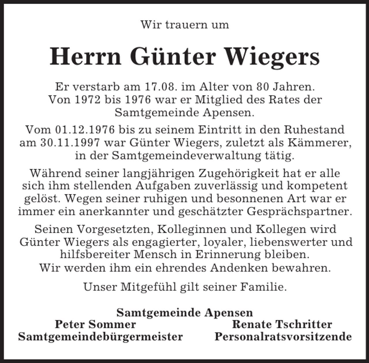<p>Wir trauern um<br />Herrn Günter Wiegers<br />Er verstarb am 17.08. im Alter von 80 Jahren.<br />Von 1972 bis 1976 war er Mitglied des Rates der<br />Samtgemeinde Apensen.<br />Vom 01.12.1976 bis zu seinem Eintritt in den Ruhestand am 30.11.1997 war Günter Wiegers, zuletzt als Kämmerer, in der Samtgemeindeverwaltung tätig.<br />Während seiner langjährigen Zugehörigkeit hat er alle sich ihm stellenden Aufgaben zuverlässig und kompetent gelöst. Wegen seiner ruhigen und besonnenen Art war er immer ein anerkannter und geschätzter Gesprächspartner.<br />Seinen Vorgesetzten, Kolleginnen und Kollegen wird Günter Wiegers als engagierter, loyaler, liebenswerter und hilfsbereiter Mensch in Erinnerung bleiben.<br />Wir werden ihm ein ehrendes Andenken bewahren.<br />Unser Mitgefühl gilt seiner Familie.<br />Samtgemeinde Apensen<br />Peter Sommer Renate Tschritter<br />Samtgemeindebürgermeister Personalratsvorsitzende</p>