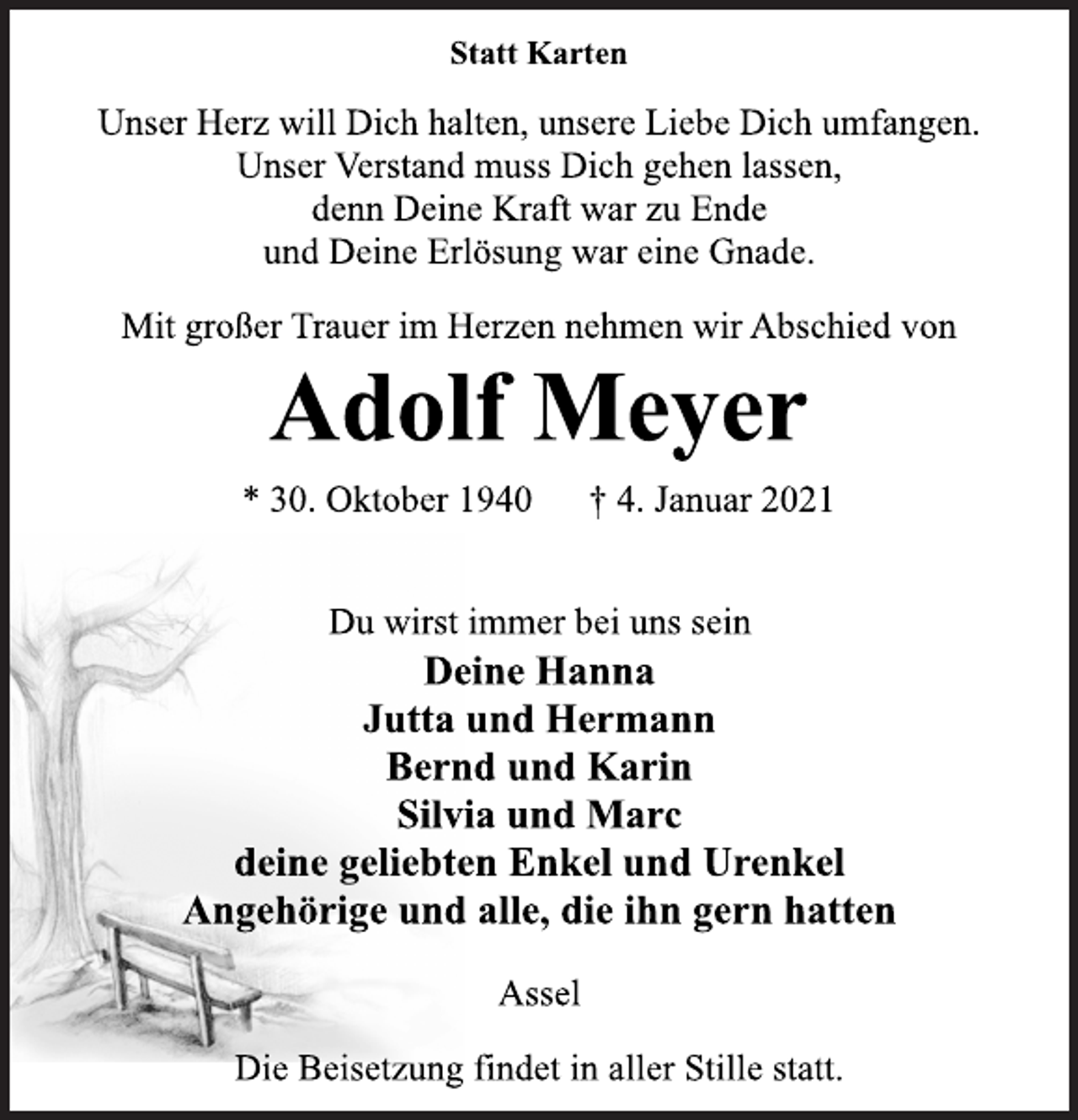 <p>Statt Karten<br />Unser Herz will Dich halten, unsere Liebe Dich umfangen.<br />Unser Verstand muss Dich gehen lassen,<br />denn Deine Kraft war zu Ende<br />und Deine Erlösung war eine Gnade.<br />Mit großer Trauer im Herzen nehmen wir Abschied von<br />Adolf Meyer<br />* 30. Oktober 1940 † 4. Januar 2021<br />Du wirst immer bei uns sein<br />Deine Hanna<br />Jutta und Hermann<br />Bernd und Karin<br />Silvia und Marc<br />deine geliebten Enkel und Urenkel<br />Angehörige und alle, die ihn gern hatten<br />Assel<br />Die Beisetzung findet in aller Stille statt.</p>
