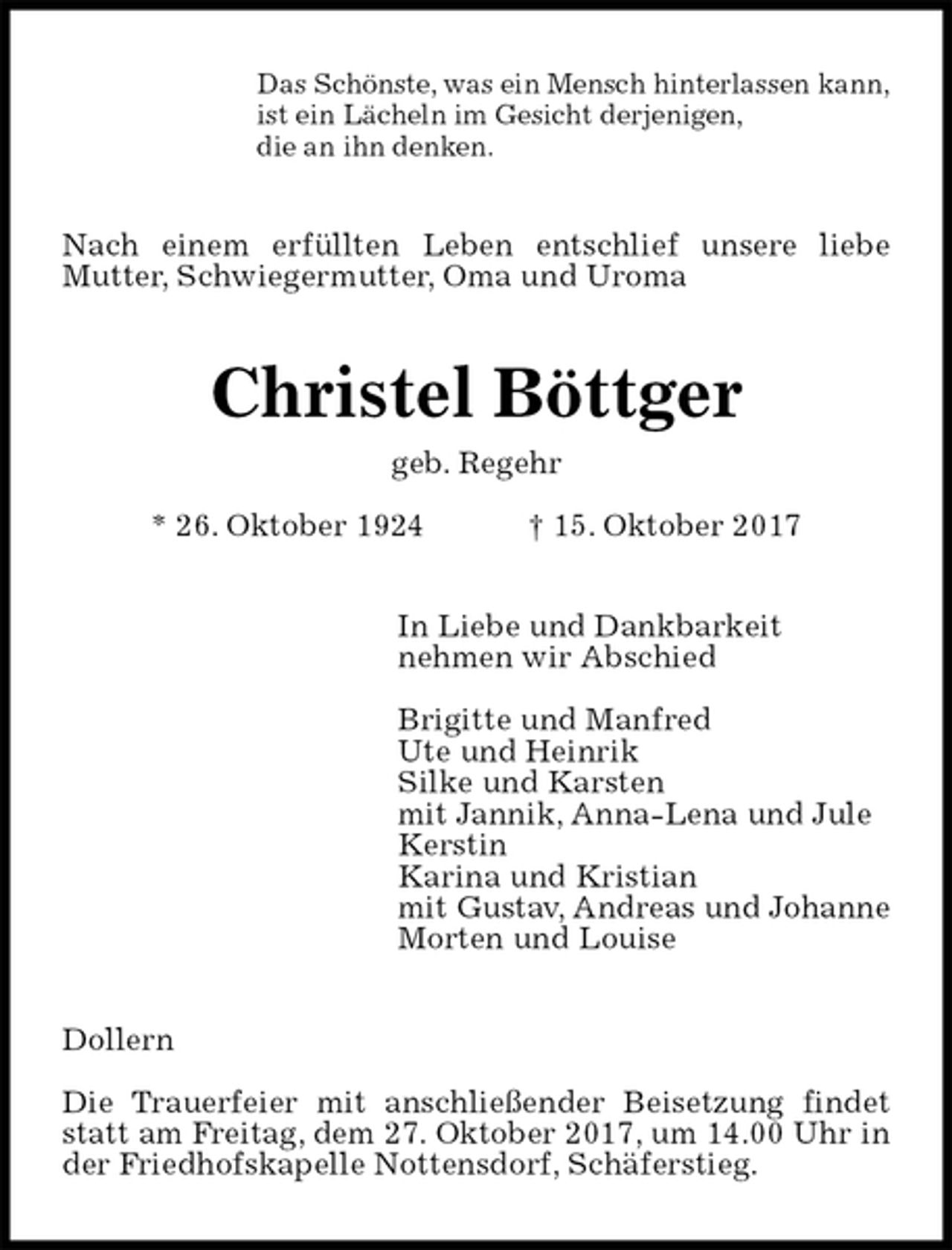 <p>Das Schönste, was ein Mensch hinterlassen kann,<br />ist ein Lächeln im Gesicht derjenigen,<br />die an ihn denken.<br />Nach einem erfüllten Leben entschlief unsere liebe Mutter, Schwiegermutter, Oma und Uroma<br />Christel Böttger<br />geb. Regehr<br />* 26. Oktober 1924 † 15. Oktober 2017<br />In Liebe und Dankbarkeit<br />nehmen wir Abschied</p><p>Brigitte und Manfred<br />Ute und Heinrik<br />Silke und Karsten<br />mit Jannik, Anna-Lena und Jule<br />Kerstin<br />Karina und Kristian<br />mit Gustav, Andreas und Johanne<br />Morten und Louise<br />Dollern</p><p>Die Trauerfeier mit anschließender Beisetzung findet statt am Freitag, dem 27. Oktober 2017, um 14.00 Uhr in der Friedhofskapelle Nottensdorf, Schäferstieg.</p>
