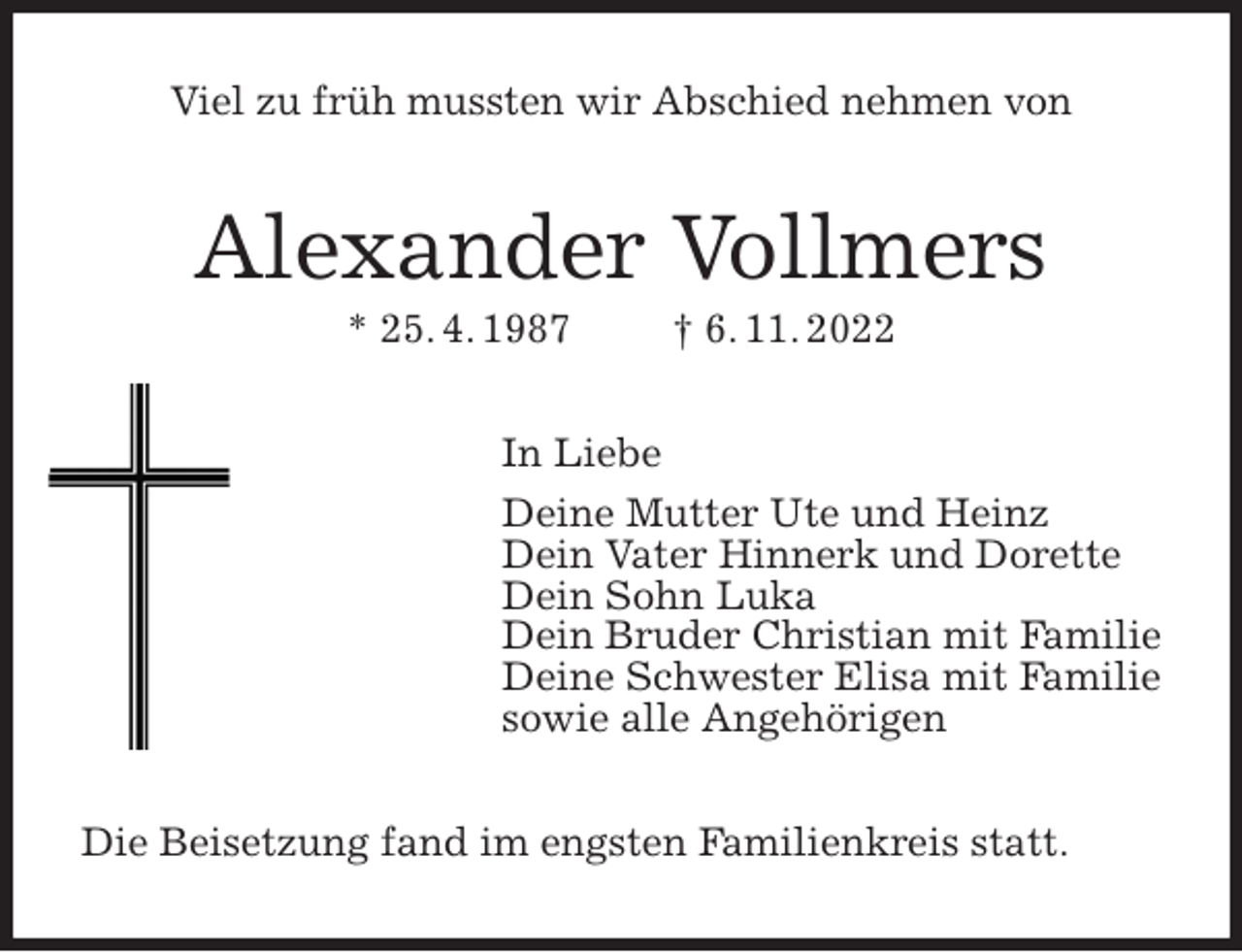 <p>Viel zu früh mussten wir Abschied nehmen von<br />Alexander Vollmers<br />* 25. 4. 1987 † 6. 11. 2022<br />In Liebe<br />Deine Mutter Ute und Heinz<br />Dein Vater Hinnerk und Dorette<br />Dein Sohn Luka<br />Dein Bruder Christian mit Familie<br />Deine Schwester Elisa mit Familie<br />sowie alle Angehörigen<br />Die Beisetzung fand im engsten Familienkreis statt.</p>