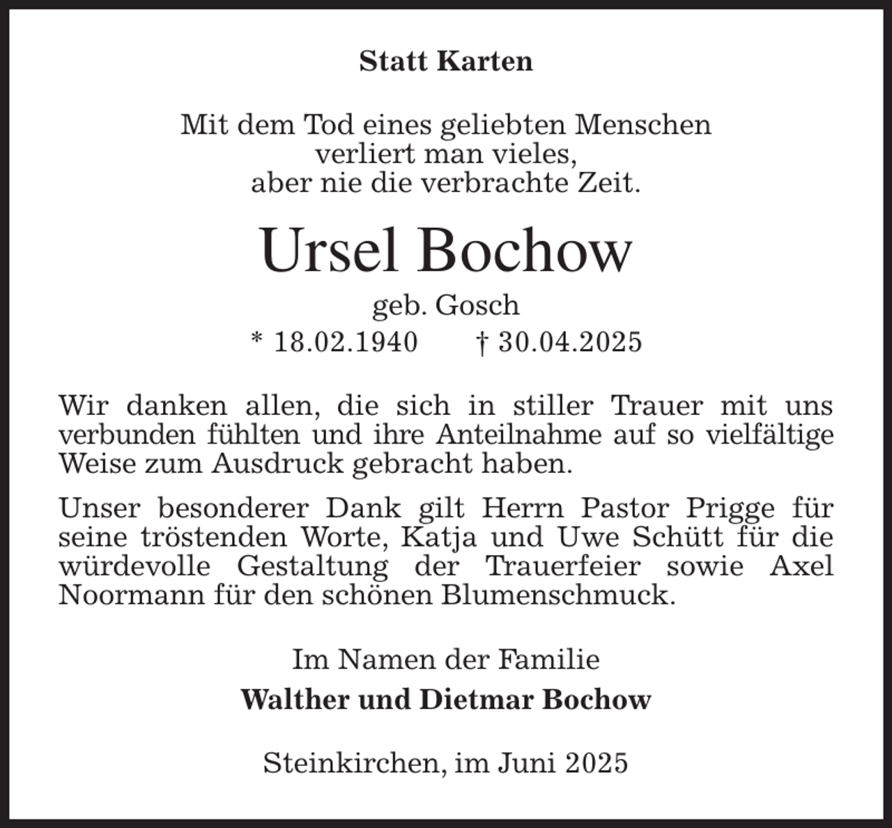 <p>Statt Karten<br />Mit dem Tod eines geliebten Menschen<br />verliert man vieles,<br />aber nie die verbrachte Zeit.<br />Ursel Bochow<br />geb. Gosch<br />* 18.02.1940 † 30.04.2025<br />Wir danken allen, die sich in stiller Trauer mit uns<br />verbunden fühlten und ihre Anteilnahme auf so vielfältige<br />Weise zum Ausdruck gebracht haben.<br />Unser besonderer Dank gilt Herrn Pastor Prigge für<br />seine tröstenden Worte, Katja und Uwe Schütt für die würdevolle Gestaltung der Trauerfeier sowie Axel Noormann für den schönen Blumenschmuck.<br />Im Namen der Familie<br />Walther und Dietmar Bochow<br />Steinkirchen, im Juni 2025</p>