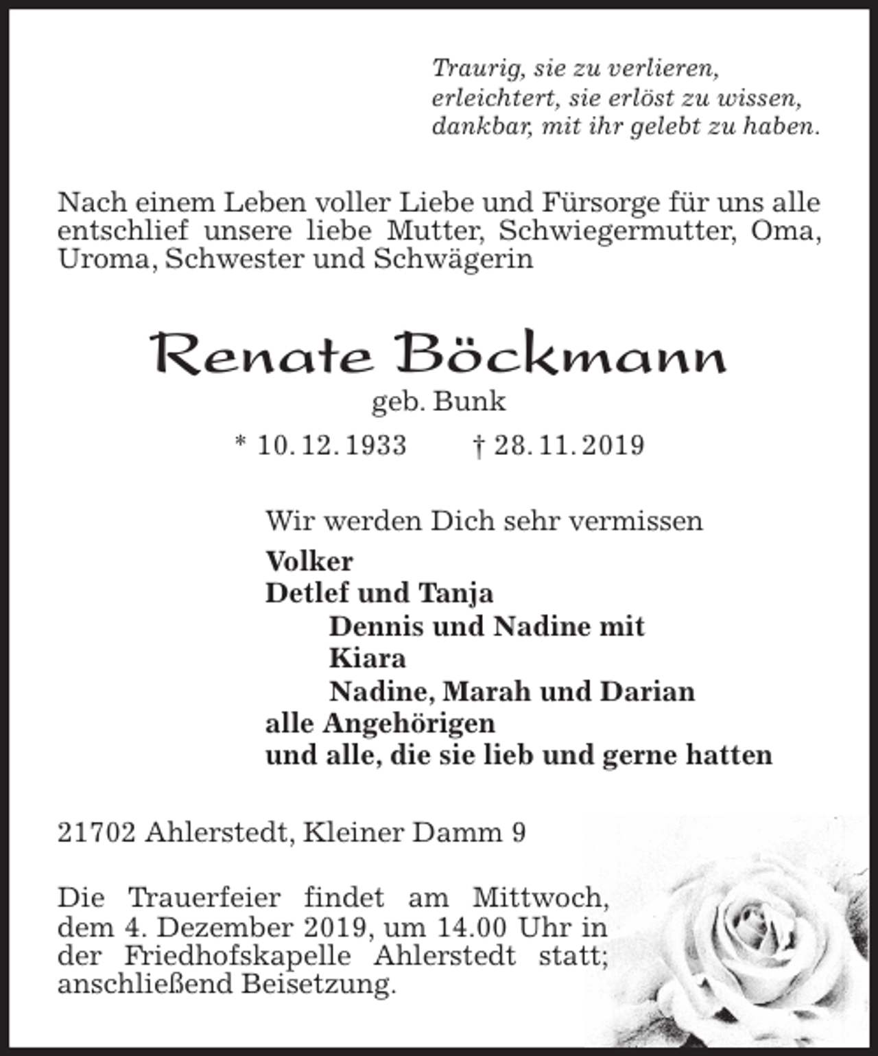 <p>Traurig, sie zu verlieren,<br />erleichtert, sie erlöst zu wissen,<br />dankbar, mit ihr gelebt zu haben.<br />Nach einem Leben voller Liebe und Fürsorge für uns alle<br />entschlief unsere liebe Mutter, Schwiegermutter, Oma, Uroma, Schwester und Schwägerin<br />Renate Böckmann<br />geb. Bunk<br />* 10. 12. 1933 † 28. 11. 2019<br />Wir werden Dich sehr vermissen<br />Volker<br />Detlef und Tanja<br />Dennis und Nadine mit<br />Kiara<br />Nadine, Marah und Darian<br />alle Angehörigen<br />und alle, die sie lieb und gerne hatten<br />21702 Ahlerstedt, Kleiner Damm 9</p>
<p>Die Trauerfeier findet am Mittwoch, dem 4. Dezember 2019, um 14.00 Uhr in der Friedhofskapelle Ahlerstedt statt; anschließend Beisetzung.</p>
