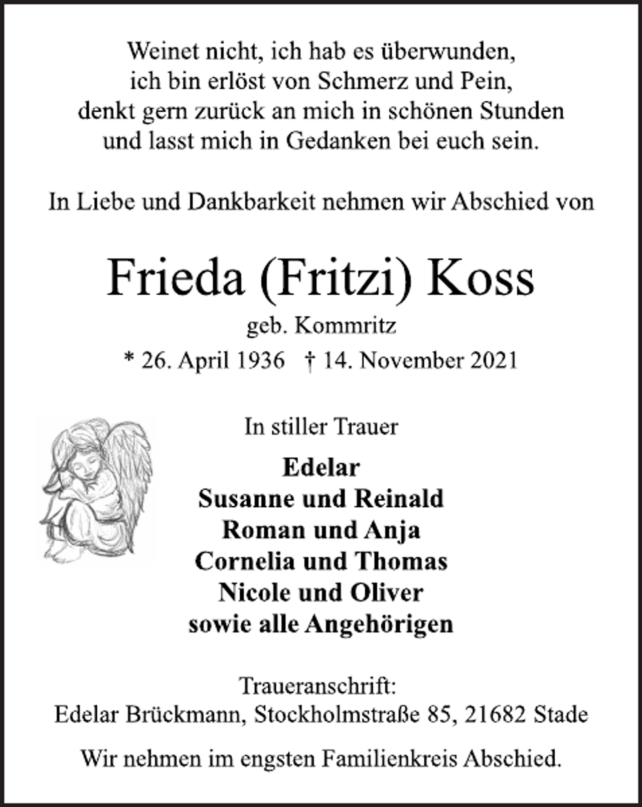 <p>Weinet nicht, ich hab es überwunden,<br />ich bin erlöst von Schmerz und Pein,<br />denkt gern zurück an mich in schönen Stunden<br />und lasst mich in Gedanken bei euch sein.<br />In Liebe und Dankbarkeit nehmen wir Abschied von<br />Frieda (Fritzi) Koss<br />geb. Kommritz<br />* 26. April 1936 † 14. November 2021<br />In stiller Trauer<br />Edelar<br />Susanne und Reinald<br />Roman und Anja<br />Cornelia und Thomas<br />Nicole und Oliver<br />sowie alle Angehörigen<br />Traueranschrift:<br />Edelar Brückmann, Stockholmstraße 85, 21682 Stade<br />Wir nehmen im engsten Familienkreis Abschied.</p>
