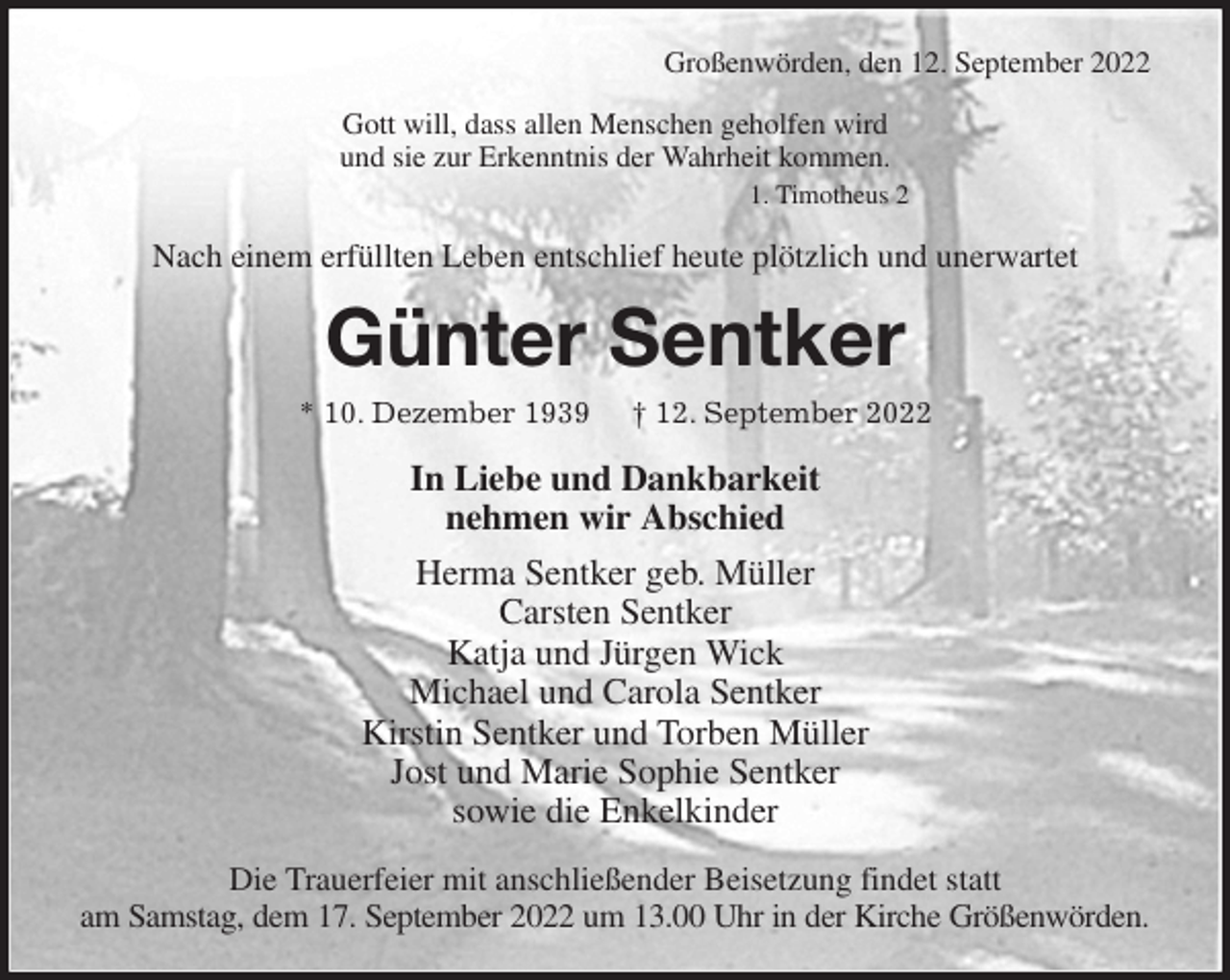 <p>Großenwörden, den 12. September 2022<br />Gott will, dass allen Menschen geholfen wird<br />und sie zur Erkenntnis der Wahrheit kommen.<br />1. Timotheus 2<br />Nach einem erfüllten Leben entschlief heute plötzlich und unerwartet<br />Günter Sentker<br />* 10. Dezember 1939 † 12. September 2022<br />In Liebe und Dankbarkeit<br />nehmen wir Abschied<br />Herma Sentker geb. Müller<br />Carsten Sentker<br />Katja und Jürgen Wick<br />Michael und Carola Sentker<br />Kirstin Sentker und Torben Müller<br />Jost und Marie Sophie Sentker<br />sowie die Enkelkinder<br />Die Trauerfeier mit anschließender Beisetzung findet statt<br />am Samstag, dem 17. September 2022 um 13.00 Uhr in der Kirche Größenwörden.</p>