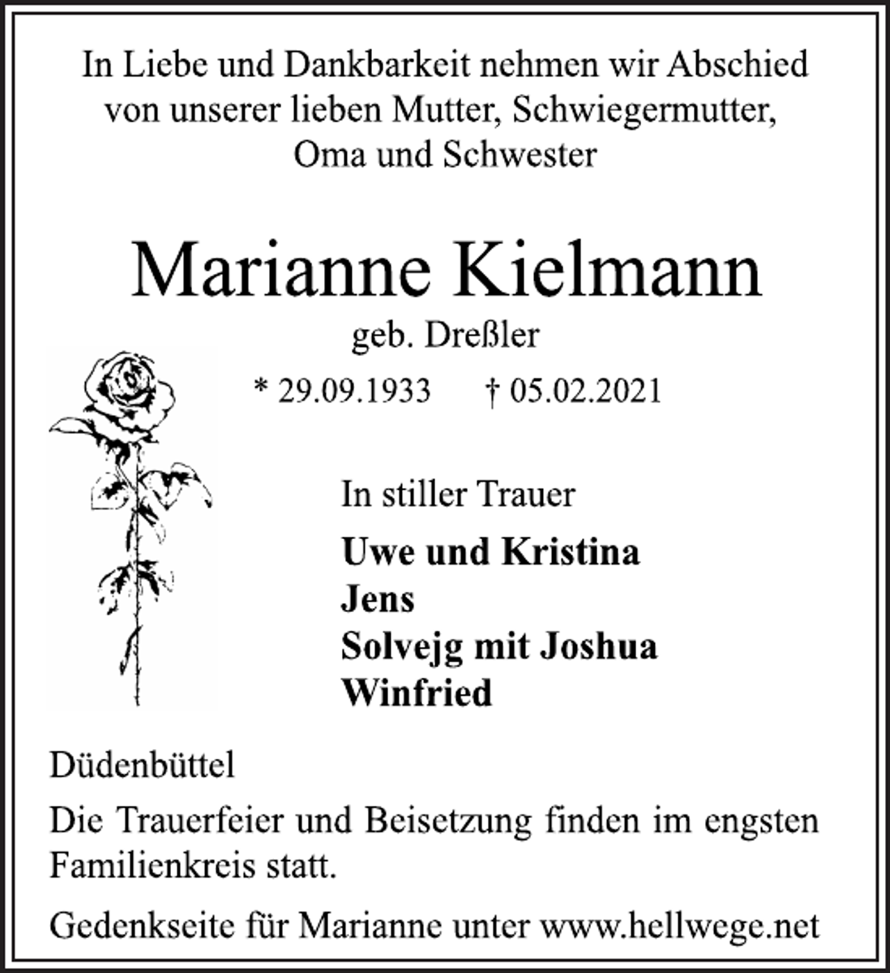 <p>In Liebe und Dankbarkeit nehmen wir Abschied<br />von unserer lieben Mutter, Schwiegermutter,<br />Oma und Schwester<br />Marianne Kielmann<br />geb. Dreßler<br />* 29.09.1933 † 05.02.2021<br />Düdenbüttel<br />Uwe und Kristina<br />Jens<br />Solvejg mit Joshua<br />Winfried<br />In stiller Trauer<br />Die Trauerfeier und Beisetzung finden im engsten<br />Familienkreis statt.<br />Gedenkseite für Marianne unter www.hellwege.net</p>