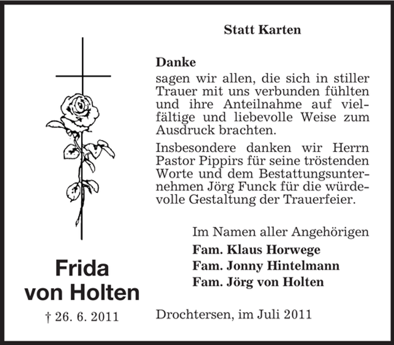 <p>Statt Karten<br />Danke<br />sagen wir allen, die sich in stiller<br />Trauer mit uns verbunden fühlten<br />und ihre Anteilnahme auf vielfältige und liebevolle Weise zum<br />Ausdruck brachten.<br />Insbesondere danken wir Herrn<br />Pastor Pippirs für seine tröstenden<br />Worte und dem Bestattungsunternehmen Jörg Funck für die würdevolle Gestaltung der Trauerfeier.</p><p>Frida<br />von Holten<br />† 26. 6. 2011</p><p>Im Namen aller Angehörigen<br />Fam. Klaus Horwege<br />Fam. Jonny Hintelmann<br />Fam. Jörg von Holten<br />Drochtersen, im Juli 2011</p>