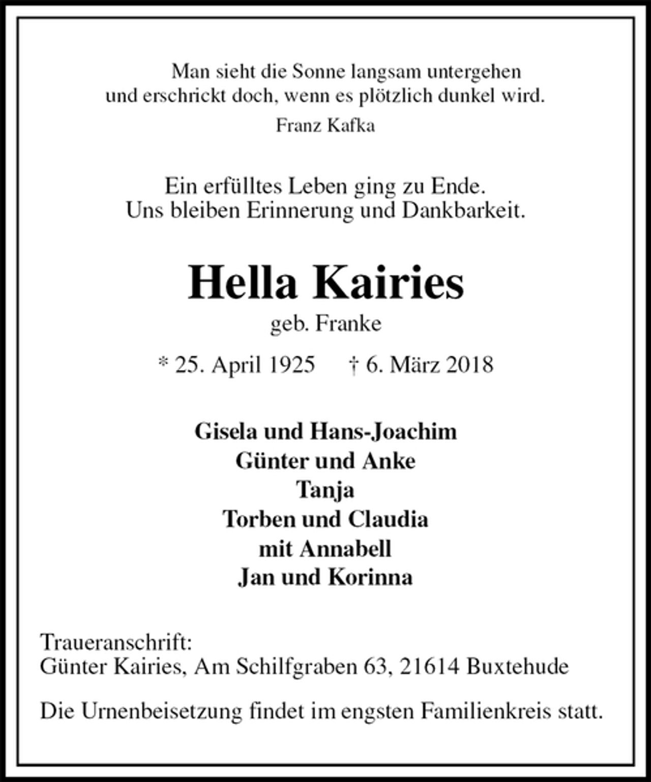 <p>Man sieht die Sonne langsam untergehen<br />und erschrickt doch, wenn es plötzlich dunkel wird.<br />Franz Kafka<br />Ein erfülltes Leben ging zu Ende.<br />Uns bleiben Erinnerung und Dankbarkeit.<br />Hella Kairies<br />geb. Franke<br />* 25. April 1925 † 6. März 2018<br />Gisela und Hans-Joachim<br />Günter und Anke<br />Tanja<br />Torben und Claudia<br />mit Annabell<br />Jan und Korinna<br />Traueranschrift:<br />Günter Kairies, Am Schilfgraben 63, 21614 Buxtehude</p><p>Die Urnenbeisetzung findet im engsten Familienkreis statt.</p>
