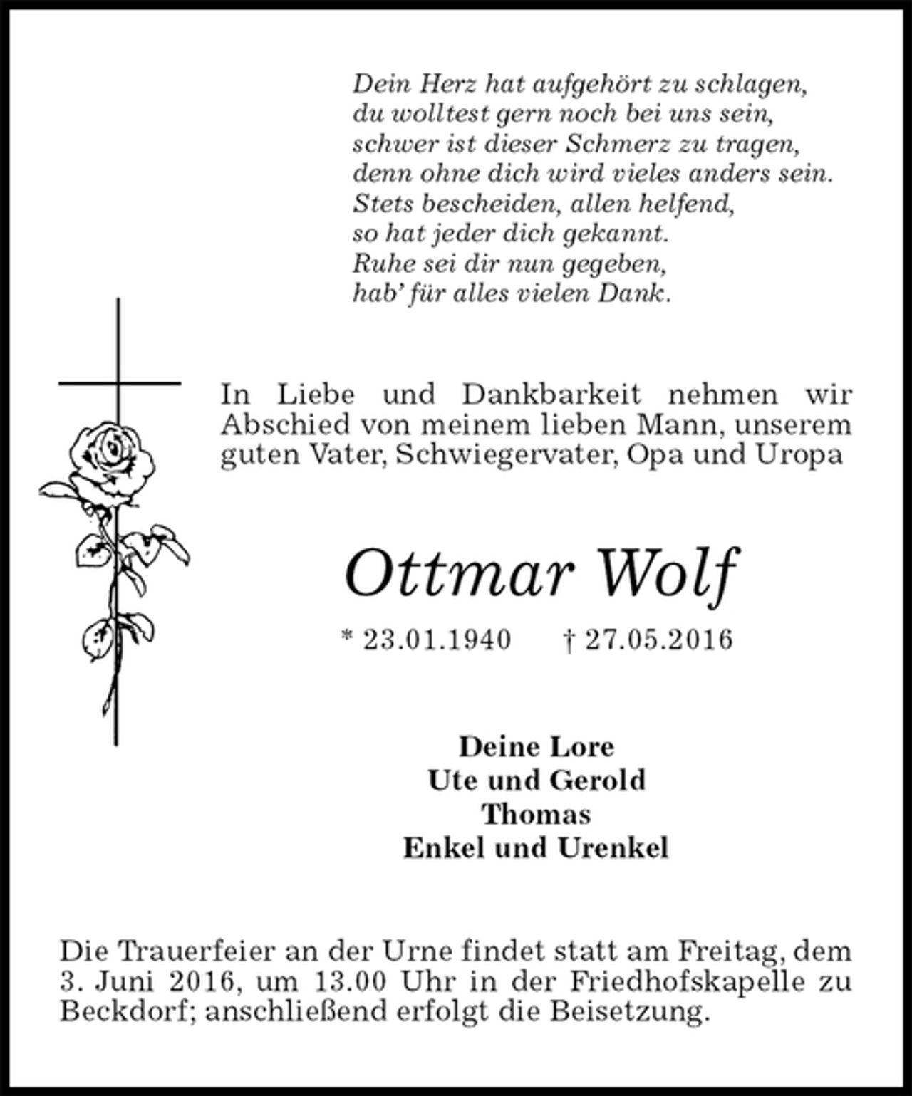 <p>Dein Herz hat aufgehört zu schlagen,<br />du wolltest gern noch bei uns sein,<br />schwer ist dieser Schmerz zu tragen,<br />denn ohne dich wird vieles anders sein.<br />Stets bescheiden, allen helfend,<br />so hat jeder dich gekannt.<br />Ruhe sei dir nun gegeben,<br />hab’ für alles vielen Dank.<br />In Liebe und Dankbarkeit nehmen wir<br />Abschied von meinem lieben Mann, unserem guten Vater, Schwiegervater, Opa und Uropa<br />Ottmar Wolf<br />* 23.01.1940 † 27.05.2016<br />Deine Lore<br />Ute und Gerold<br />Thomas<br />Enkel und Urenkel<br />Die Trauerfeier an der Urne findet statt am Freitag, dem 3. Juni 2016, um 13.00 Uhr in der Friedhofskapelle zu Beckdorf; anschließend erfolgt die Beisetzung.</p>