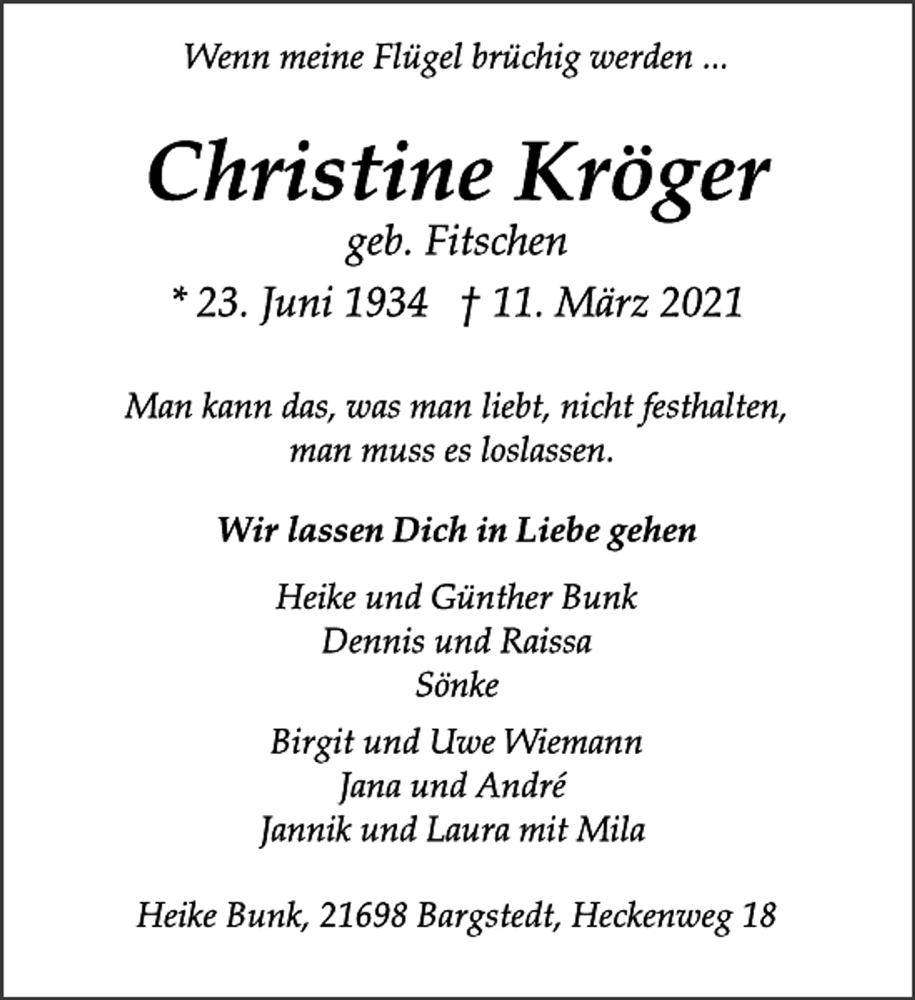 <p>Wenn meine Flügel brüchig werden ...<br />Christine Kröger<br />* 23. Juni 1934 † 11. März 2021<br />Man kann das, was man liebt, nicht festhalten,<br />man muss es loslassen.<br />Wir lassen Dich in Liebe gehen<br />geb. Fitschen<br />Heike und Günther Bunk<br />Dennis und Raissa<br />Sönke<br />Birgit und Uwe Wiemann<br />Jana und André<br />Jannik und Laura mit Mila<br />Heike Bunk, 21698 Bargstedt, Heckenweg 18</p>
