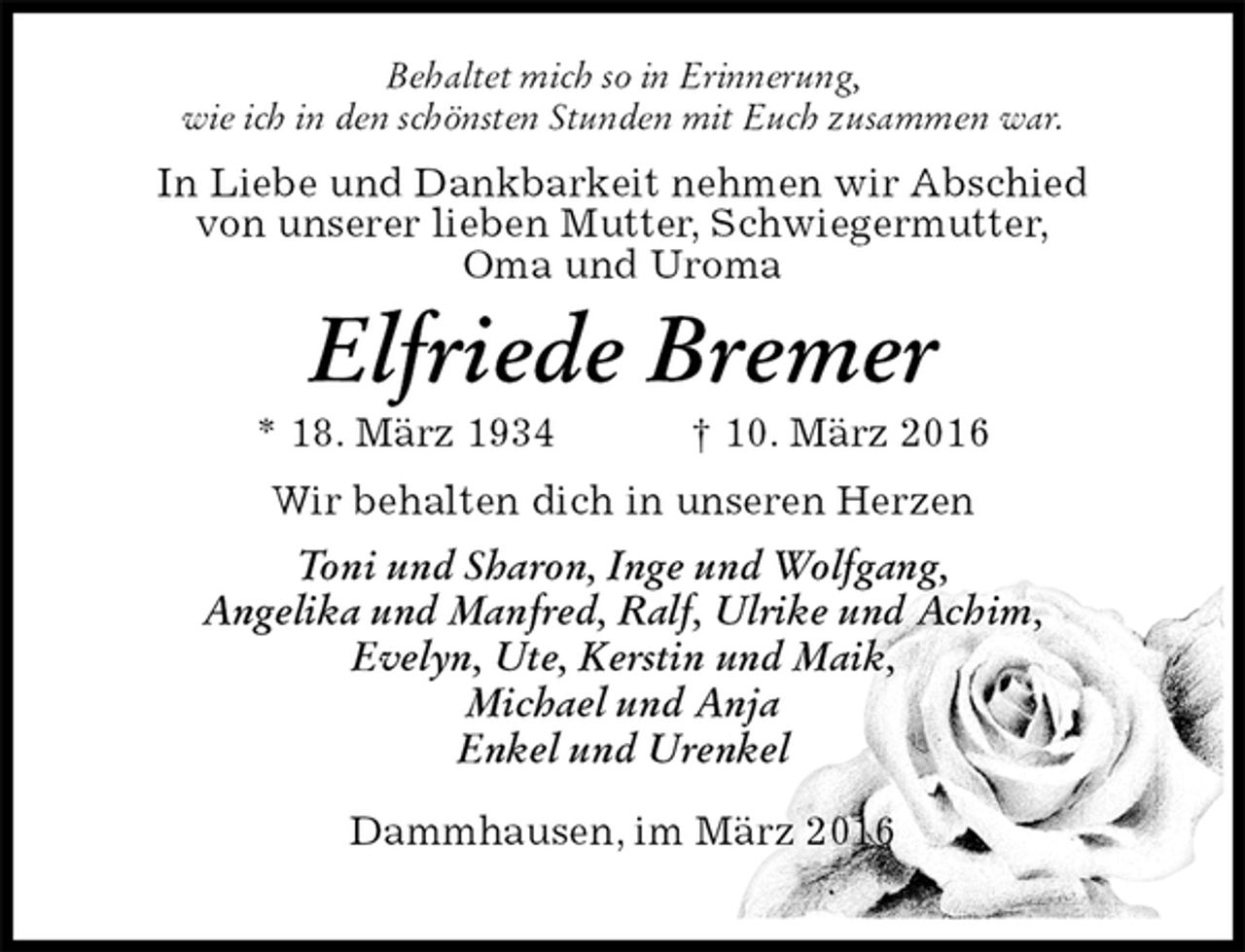 <p>Behaltet mich so in Erinnerung,<br />wie ich in den schönsten Stunden mit Euch zusammen war.<br />In Liebe und Dankbarkeit nehmen wir Abschied<br />von unserer lieben Mutter, Schwiegermutter,<br />Oma und Uroma<br />Elfriede Bremer<br />* 18. März 1934 † 10. März 2016<br />Wir behalten dich in unseren Herzen<br />Toni und Sharon, Inge und Wolfgang,<br />Angelika und Manfred, Ralf, Ulrike und Achim,<br />Evelyn, Ute, Kerstin und Maik,<br />Michael und Anja<br />Enkel und Urenkel</p>
<p>Dammhausen, im März 2016</p>