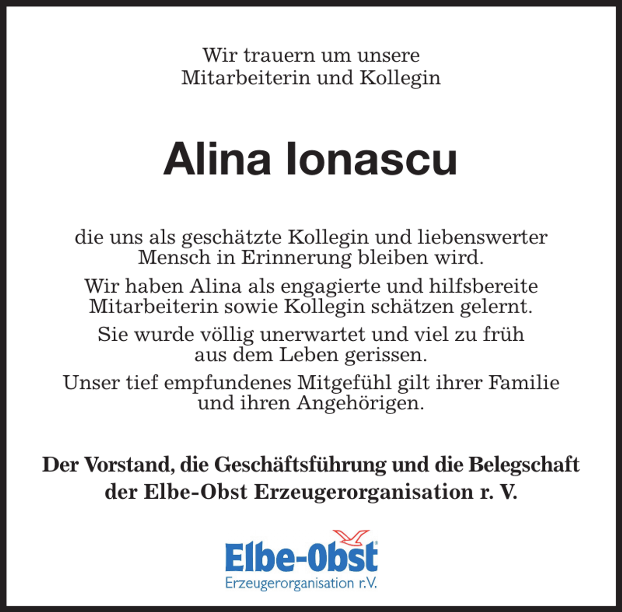 <p>Wir trauern um unsere<br />Mitarbeiterin und Kollegin<br />Alina Ionascu<br />die uns als geschätzte Kollegin und liebenswerter Mensch in Erinnerung bleiben wird.<br />Wir haben Alina als engagierte und hilfsbereite<br />Mitarbeiterin sowie Kollegin schätzen gelernt.<br />Sie wurde völlig unerwartet und viel zu früh<br />aus dem Leben gerissen.<br />Unser tief empfundenes Mitgefühl gilt ihrer Familie<br />und ihren Angehörigen.</p><p>Der Vorstand, die Geschäftsführung und die Belegschaft der Elbe-Obst Erzeugerorganisation r. V.</p>