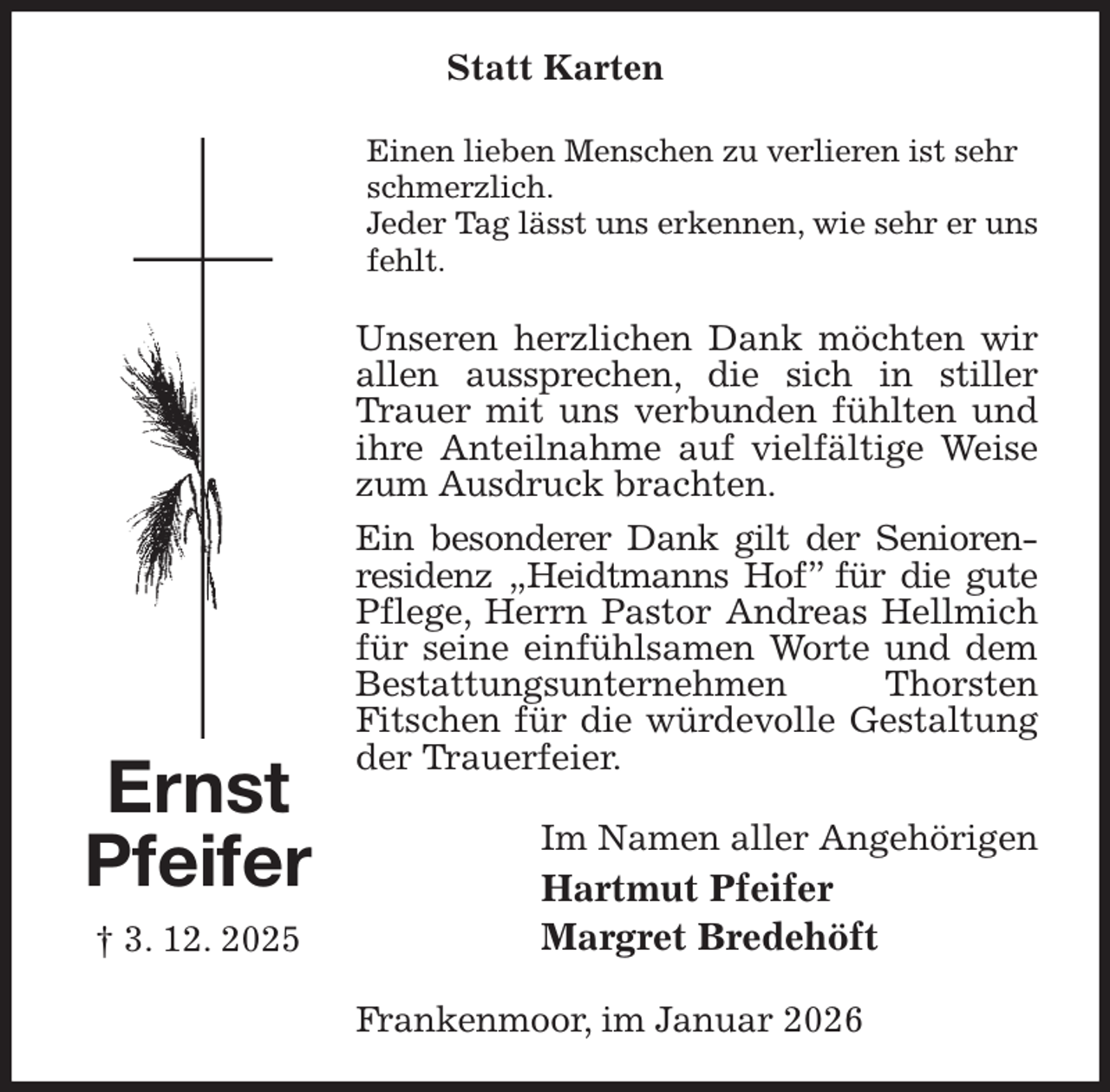<p>Statt Karten<br />Einen lieben Menschen zu verlieren ist sehr schmerzlich.<br />Jeder Tag lässt uns erkennen, wie sehr er uns fehlt.<br />Unseren herzlichen Dank möchten wir allen aussprechen, die sich in stiller<br />Trauer mit uns verbunden fühlten und ihre Anteilnahme auf vielfältige Weise zum Ausdruck brachten.<br />Ein besonderer Dank gilt der Senioren-<br />residenz „Heidtmanns Hof” für die gute<br />Pflege, Herrn Pastor Andreas Hellmich<br />für seine einfühlsamen Worte und dem Bestattungsunternehmen Thorsten<br />Fitschen für die würdevolle Gestaltung der Trauerfeier.<br />Im Namen aller Angehörigen<br />Hartmut Pfeifer<br />Margret Bredehöft<br />Frankenmoor, im Januar 2026<br />Ernst<br />Pfeifer<br />† 3. 12. 2025</p>