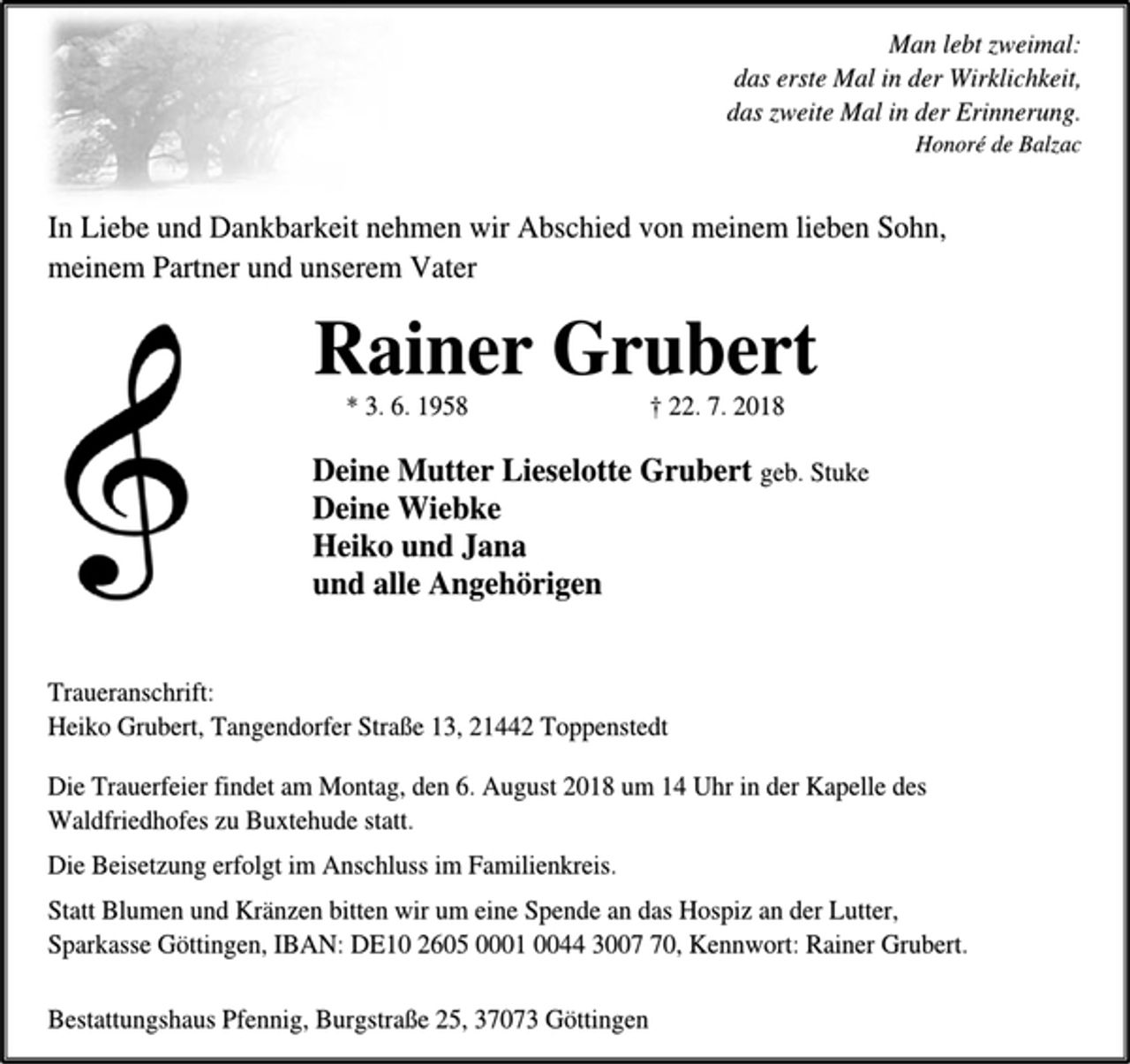 <p>Man lebt zweimal:<br />das erste Mal in der Wirklichkeit,<br />das zweite Mal in der Erinnerung.<br />Honoré de Balzac<br />In Liebe und Dankbarkeit nehmen wir Abschied von meinem lieben Sohn, meinem Partner und unserem Vater<br />Rainer Grubert<br />* 3. 6. 1958 † 22. 7. 2018<br />Deine Mutter Lieselotte Grubert geb. Stuke<br />Deine Wiebke<br />Heiko und Jana<br />und alle Angehörigen<br />Traueranschrift:<br />Heiko Grubert, Tangendorfer Straße 13, 21442 Toppenstedt<br />Die Trauerfeier findet am Montag, den 6. August 2018 um 14 Uhr in der Kapelle des Waldfriedhofes zu Buxtehude statt.<br />Die Beisetzung erfolgt im Anschluss im Familienkreis.<br />Statt Blumen und Kränzen bitten wir um eine Spende an das Hospiz an der Lutter,<br />Sparkasse Göttingen, IBAN: DE10 2605 0001 0044 3007 70, Kennwort: Rainer Grubert.<br />Bestattungshaus Pfennig, Burgstraße 25, 37073 Göttingen</p>
