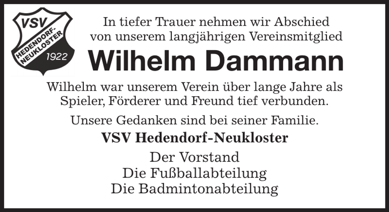<p>In tiefer Trauer nehmen wir Abschied<br />von unserem langjährigen Vereinsmitglied<br />Wilhelm Dammann<br />Wilhelm war unserem Verein über lange Jahre als<br />Spieler, Förderer und Freund tief verbunden.<br />Unsere Gedanken sind bei seiner Familie.<br />VSV Hedendorf-Neukloster<br />Der Vorstand<br />Die Fußballabteilung<br />Die Badmintonabteilung</p>