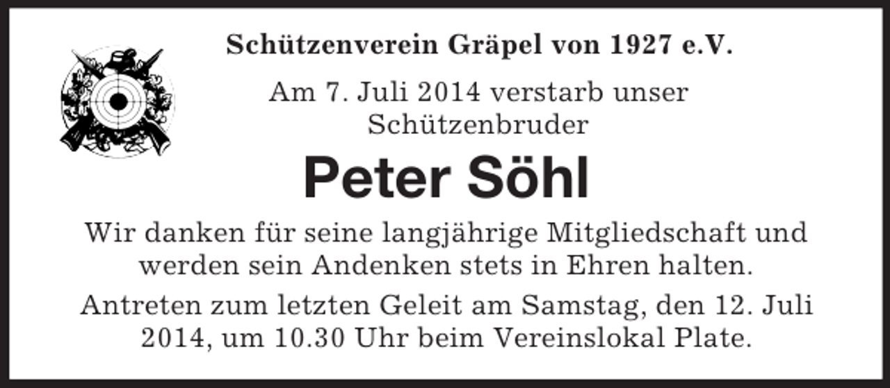 <p>Schützenverein Gräpel von 1927 e.V.<br />Am 7. Juli 2014 verstarb unser<br />Schützenbruder<br />Peter Söhl<br />Wir danken für seine langjährige Mitgliedschaft und<br />werden sein Andenken stets in Ehren halten.<br />Antreten zum letzten Geleit am Samstag, den 12. Juli 2014, um 10.30 Uhr beim Vereinslokal Plate.</p>