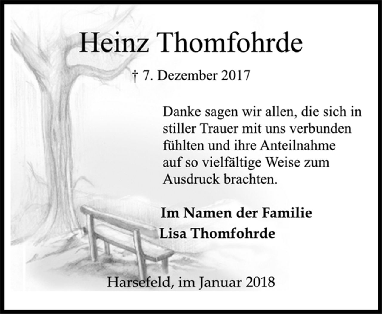 <p>Im Namen der Familie<br />Lisa Thomfohrde<br />† 7. Dezember 2017<br />Danke sagen wir allen, die sich in<br />stiller Trauer mit uns verbunden<br />fühlten und ihre Anteilnahme<br />auf so vielfältige Weise zum<br />Ausdruck brachten.<br />Heinz Thomfohrde<br />Harsefeld, im Januar 2018</p>