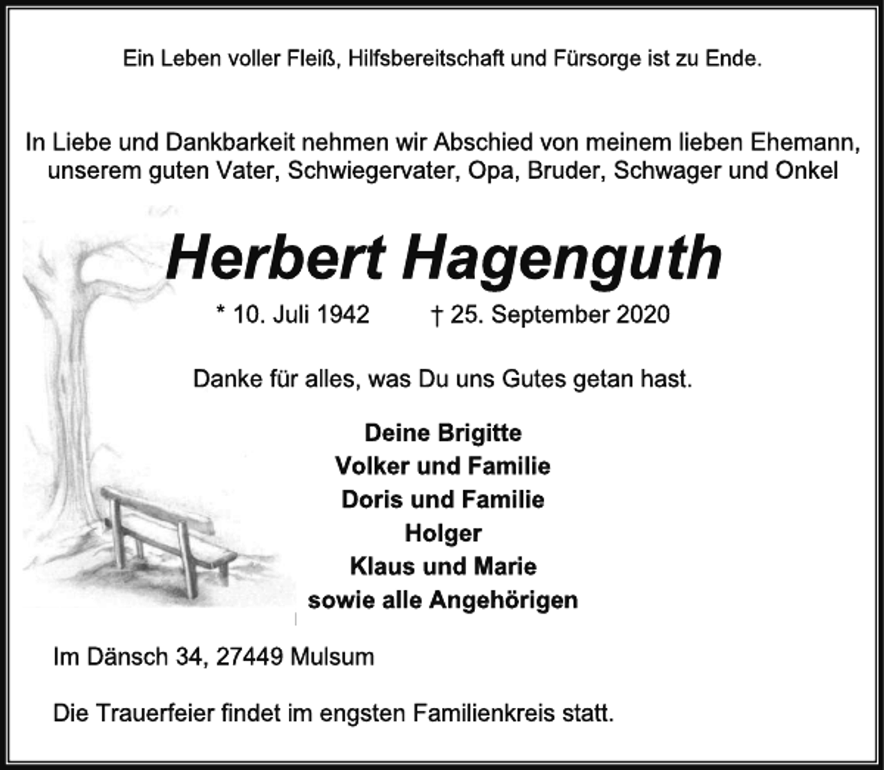 <p>Ein Leben voller Fleiß, Hilfsbereitschaft und Fürsorge ist zu Ende.<br />In Liebe und Dankbarkeit nehmen wir Abschied von meinem lieben Ehemann,<br />unserem guten Vater, Schwiegervater, Opa, Bruder, Schwager und Onkel<br />Herbert Hagenguth<br />* 10. Juli 1942 † 25. September 2020<br />Danke für alles, was Du uns Gutes getan hast.<br />Deine Brigitte<br />Volker und Familie<br />Doris und Familie<br />Holger<br />Klaus und Marie<br />sowie alle Angehörigen<br />Im Dänsch 34, 27449 Mulsum<br />Die Trauerfeier findet im engsten Familienkreis statt.</p>