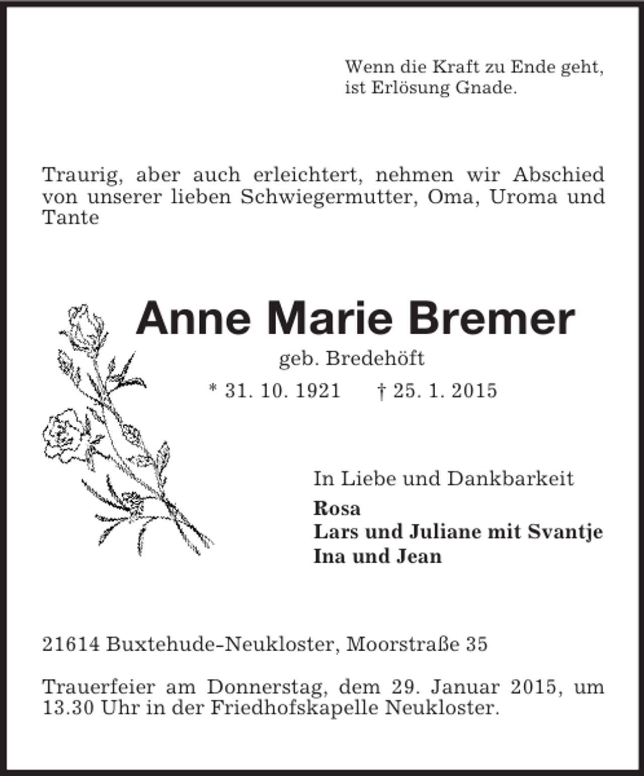 <p>Wenn die Kraft zu Ende geht,<br />ist Erlösung Gnade.<br />Traurig, aber auch erleichtert, nehmen wir Abschied von unserer lieben Schwiegermutter, Oma, Uroma und Tante<br />Anne Marie Bremer<br />geb. Bredehöft<br />* 31. 10. 1921 † 25. 1. 2015<br />In Liebe und Dankbarkeit<br />Rosa<br />Lars und Juliane mit Svantje<br />Ina und Jean<br />21614 Buxtehude-Neukloster, Moorstraße 35<br />Trauerfeier am Donnerstag, dem 29. Januar 2015, um 13.30 Uhr in der Friedhofskapelle Neukloster.</p>