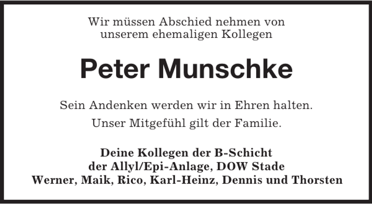 <p>Wir müssen Abschied nehmen von<br />unserem ehemaligen Kollegen<br />Peter Munschke<br />Sein Andenken werden wir in Ehren halten.<br />Unser Mitgefühl gilt der Familie.<br />Deine Kollegen der B-Schicht<br />der Allyl/Epi-Anlage, DOW Stade<br />Werner, Maik, Rico, Karl-Heinz, Dennis und Thorsten</p>