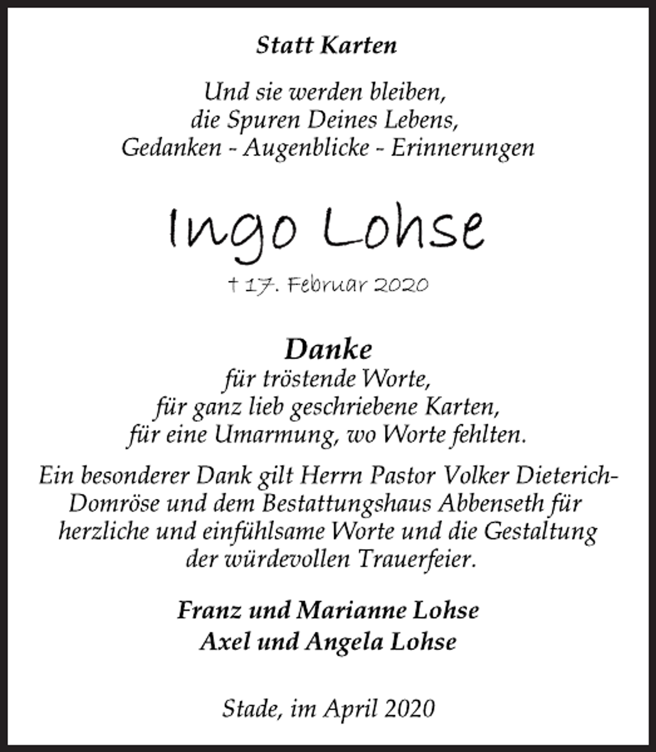 <p>Statt Karten<br />Und sie werden bleiben,<br />die Spuren Deines Lebens,<br />Gedanken - Augenblicke - Erinnerungen<br />Ingo Lohse<br />† 17. Februar 2020<br />Danke<br />für tröstende Worte,<br />für ganz lieb geschriebene Karten,<br />für eine Umarmung, wo Worte fehlten.<br />Ein besonderer Dank gilt Herrn Pastor Volker Dieterich-<br />Domröse und dem Bestattungshaus Abbenseth für<br />herzliche und einfühlsame Worte und die Gestaltung<br />der würdevollen Trauerfeier.<br />Franz und Marianne Lohse<br />Axel und Angela Lohse<br />Stade, im April 2020</p>