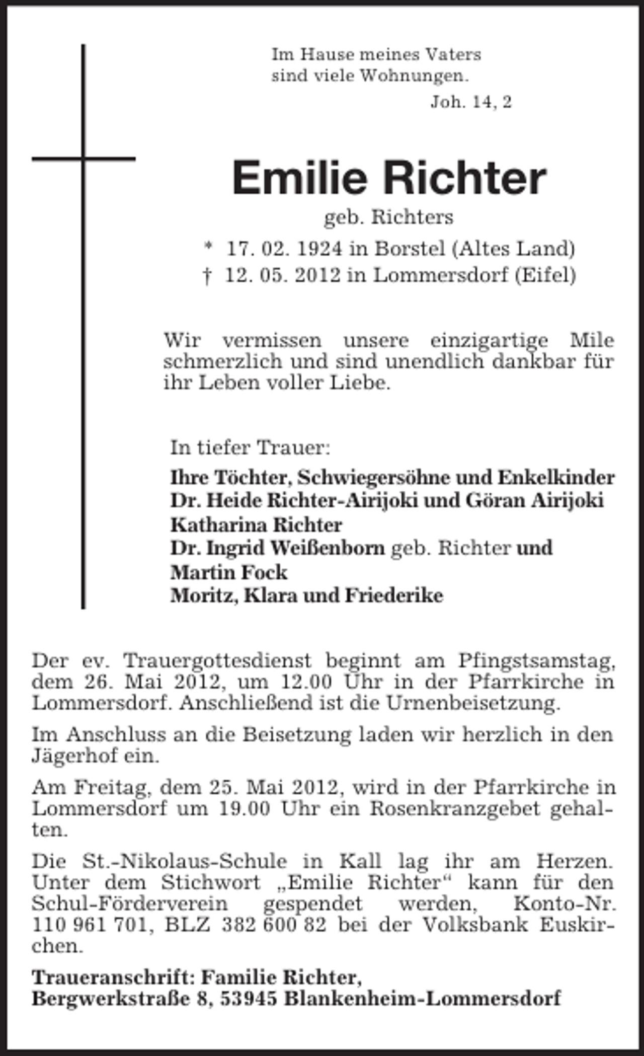 <p>Im Hause meines Vaters<br />sind viele Wohnungen.<br />Joh. 14, 2<br />Emilie Richter<br />geb. Richters<br />* 17. 02. 1924 in Borstel (Altes Land)<br />† 12. 05. 2012 in Lommersdorf (Eifel)<br />Wir vermissen unsere einzigartige Mile schmerzlich und sind unendlich dankbar für ihr Leben voller Liebe.<br />In tiefer Trauer:<br />Ihre Töchter, Schwiegersöhne und Enkelkinder<br />Dr. Heide Richter-Airijoki und Göran Airijoki<br />Katharina Richter<br />Dr. Ingrid Weißenborn geb. Richter und<br />Martin Fock<br />Moritz, Klara und Friederike<br />Der ev. Trauergottesdienst beginnt am Pfingstsamstag, dem 26. Mai 2012, um 12.00 Uhr in der Pfarrkirche in Lommersdorf. Anschließend ist die Urnenbeisetzung.<br />Im Anschluss an die Beisetzung laden wir herzlich in den Jägerhof ein.<br />Am Freitag, dem 25. Mai 2012, wird in der Pfarrkirche in Lommersdorf um 19.00 Uhr ein Rosenkranzgebet gehalten.<br />Die St.-Nikolaus-Schule in Kall lag ihr am Herzen.<br />Unter dem Stichwort „Emilie Richter“ kann für den Schul-Förderverein gespendet werden, Konto-Nr. 110 961 701, BLZ 382 600 82 bei der Volksbank Euskirchen.<br />Traueranschrift: Familie Richter,<br />Bergwerkstraße 8, 53945 Blankenheim-Lommersdorf</p>