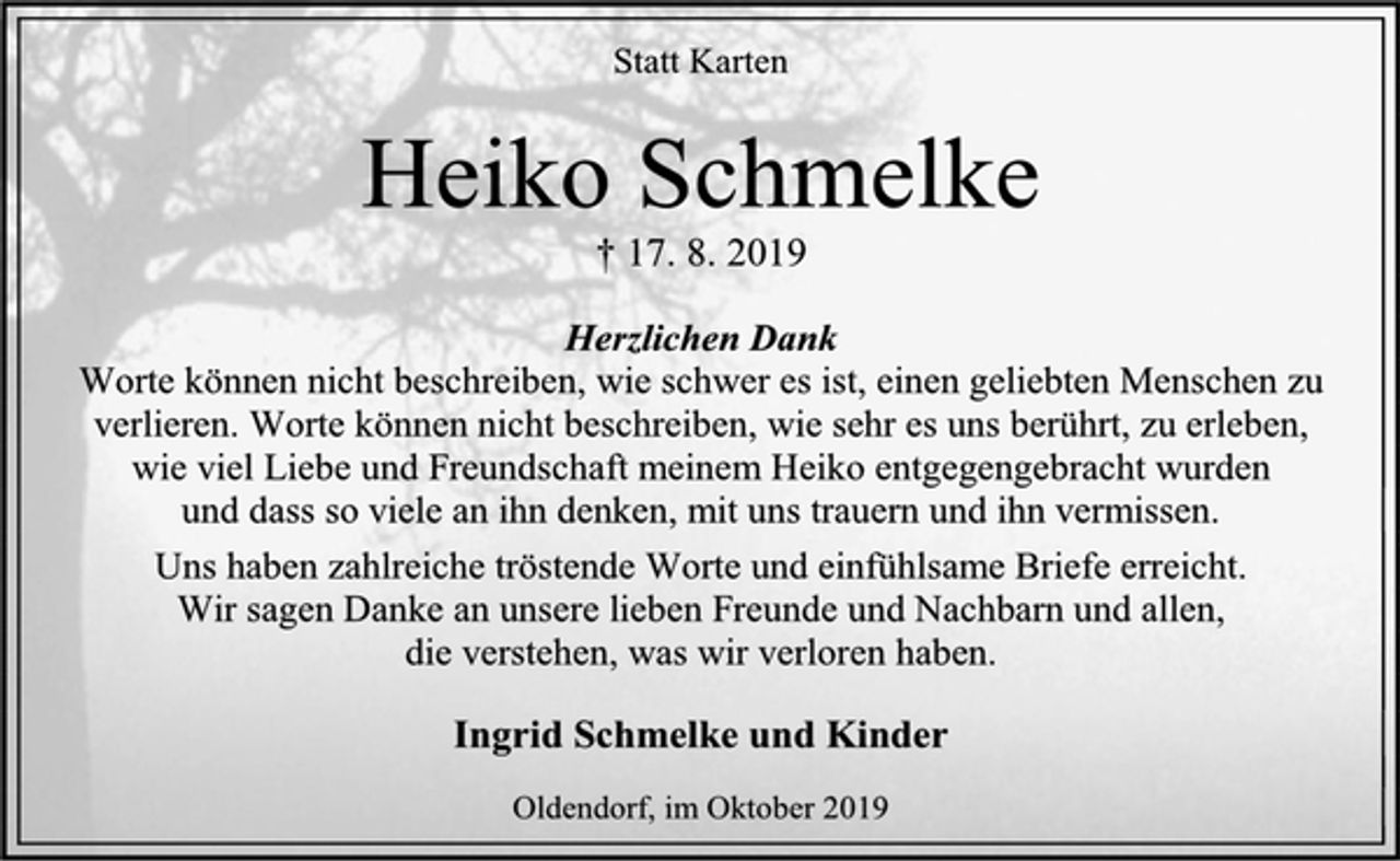 <p>Statt Karten<br />Heiko Schmelke<br />† 17. 8. 2019<br />Herzlichen Dank<br />Worte können nicht beschreiben, wie schwer es ist, einen geliebten Menschen zu<br />verlieren. Worte können nicht beschreiben, wie sehr es uns berührt, zu erleben,<br />wie viel Liebe und Freundschaft meinem Heiko entgegengebracht wurden<br />und dass so viele an ihn denken, mit uns trauern und ihn vermissen.<br />Uns haben zahlreiche tröstende Worte und einfühlsame Briefe erreicht.<br />Wir sagen Danke an unsere lieben Freunde und Nachbarn und allen,<br />die verstehen, was wir verloren haben.<br />Ingrid Schmelke und Kinder<br />Oldendorf, im Oktober 2019</p>
