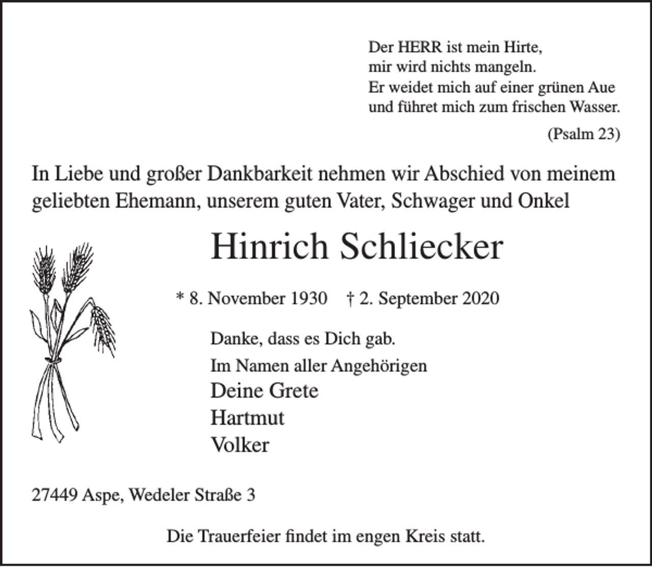 <p>Der HERR ist mein Hirte,<br />mir wird nichts mangeln.<br />Er weidet mich auf einer grünen Aue<br />und führet mich zum frischen Wasser.<br />(Psalm 23)<br />In Liebe und großer Dankbarkeit nehmen wir Abschied von meinem geliebten Ehemann, unserem guten Vater, Schwager und Onkel<br />Hinrich Schliecker<br />* 8. November 1930 † 2. September 2020<br />Danke, dass es Dich gab.<br />Im Namen aller Angehörigen<br />Deine Grete<br />Hartmut<br />Volker<br />27449 Aspe, Wedeler Straße 3<br />Die Trauerfeier findet im engen Kreis statt.</p>
