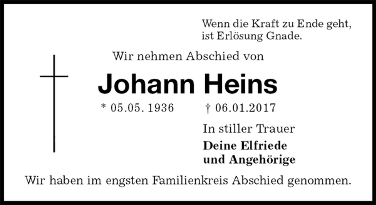 <p>Wenn die Kraft zu Ende geht,<br />ist Erlösung Gnade.<br />Wir nehmen Abschied von<br />Johann Heins<br />* 05.05. 1936 † 06.01.2017<br />In stiller Trauer<br />Deine Elfriede<br />und Angehörige<br />Wir haben im engsten Familienkreis Abschied genommen.</p>